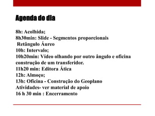 Agenda do dia
8h: Acolhida;
8h30min: Slide - Segmentos proporcionais
Retângulo Áureo
10h: Intervalo;
10h20min: Vídeo olhando por outro ângulo e oficina
construção de um transferidor.
11h20 min: Editora Ática
12h: Almoço;
13h: Oficina - Construção do Geoplano
Atividades- ver material de apoio
16 h 30 min : Encerramento
 