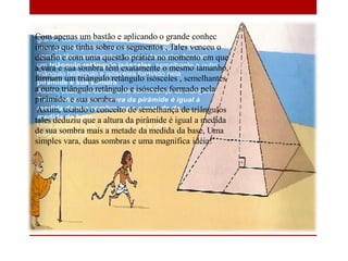 Com apenas um bastão e aplicando o grande conhec
imento que tinha sobre os segmentos , Tales venceu o
desafio e com uma questão prática no momento em que
a vara e sua sombra têm exatamente o mesmo tamanho,
formam um triângulo retângulo isósceles , semelhantes
a outro triângulo retângulo e isósceles formado pela
pirâmide. e sua sombra.
Assim, usando o conceito de semelhança de triângulos
tales deduziu que a altura da pirâmide é igual a medida
de sua sombra mais a metade da medida da base, Uma
simples vara, duas sombras e uma magnífica idéia!
,
 