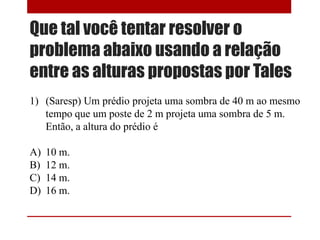 Que tal você tentar resolver o
problema abaixo usando a relação
entre as alturas propostas por Tales
1) (Saresp) Um prédio projeta uma sombra de 40 m ao mesmo
tempo que um poste de 2 m projeta uma sombra de 5 m.
Então, a altura do prédio é
A) 10 m.
B) 12 m.
C) 14 m.
D) 16 m.
 