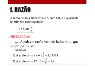 1. RAZÃO
A razão de dois números a e b, com b 0, é o quociente
do primeiro pelo segundo:
OBSERVAÇÃO:
A palavra razão vem do latim ratio, que
significa divisão.
Exemplos
 