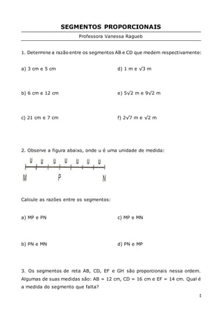 1
SEGMENTOS PROPORCIONAIS
Professora Vanessa Ragueb
1. Determine a razão entre os segmentos AB e CD que medem respectivamente:
a) 3 cm e 5 cm
b) 6 cm e 12 cm
c) 21 cm e 7 cm
d) 1 m e √3 m
e) 5√2 m e 9√2 m
f) 2√7 m e √2 m
2. Observe a figura abaixo, onde u é uma unidade de medida:
Calcule as razões entre os segmentos:
a) MP e PN
b) PN e MN
c) MP e MN
d) PN e MP
3. Os segmentos de reta AB, CD, EF e GH são proporcionais nessa ordem.
Algumas de suas medidas são: AB = 12 cm, CD = 16 cm e EF = 14 cm. Qual é
a medida do segmento que falta?
 