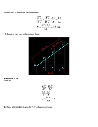 La respuesta la obtenemos de la proporción:
2. Calcula el valor de x en la siguiente figura:
Respuesta: 3 cm.
Solución:
3. Hallar la longitud del segmento en la siguiente figura:
 