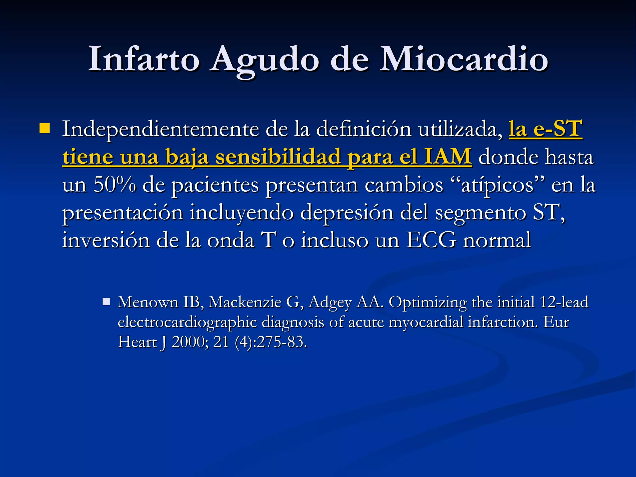 Independientemente de la definición utilizada,  la e-ST tiene una baja sensibilidad para el IAM  donde hasta un 50% de pacientes presentan cambios “atípicos” en la presentación incluyendo depresión del segmento ST, inversión de la onda T o incluso un ECG normal Menown IB, Mackenzie G, Adgey AA. Optimizing the initial 12-lead electrocardiographic diagnosis of acute myocardial infarction. Eur Heart J 2000; 21 (4):275-83. Infarto Agudo de Miocardio 