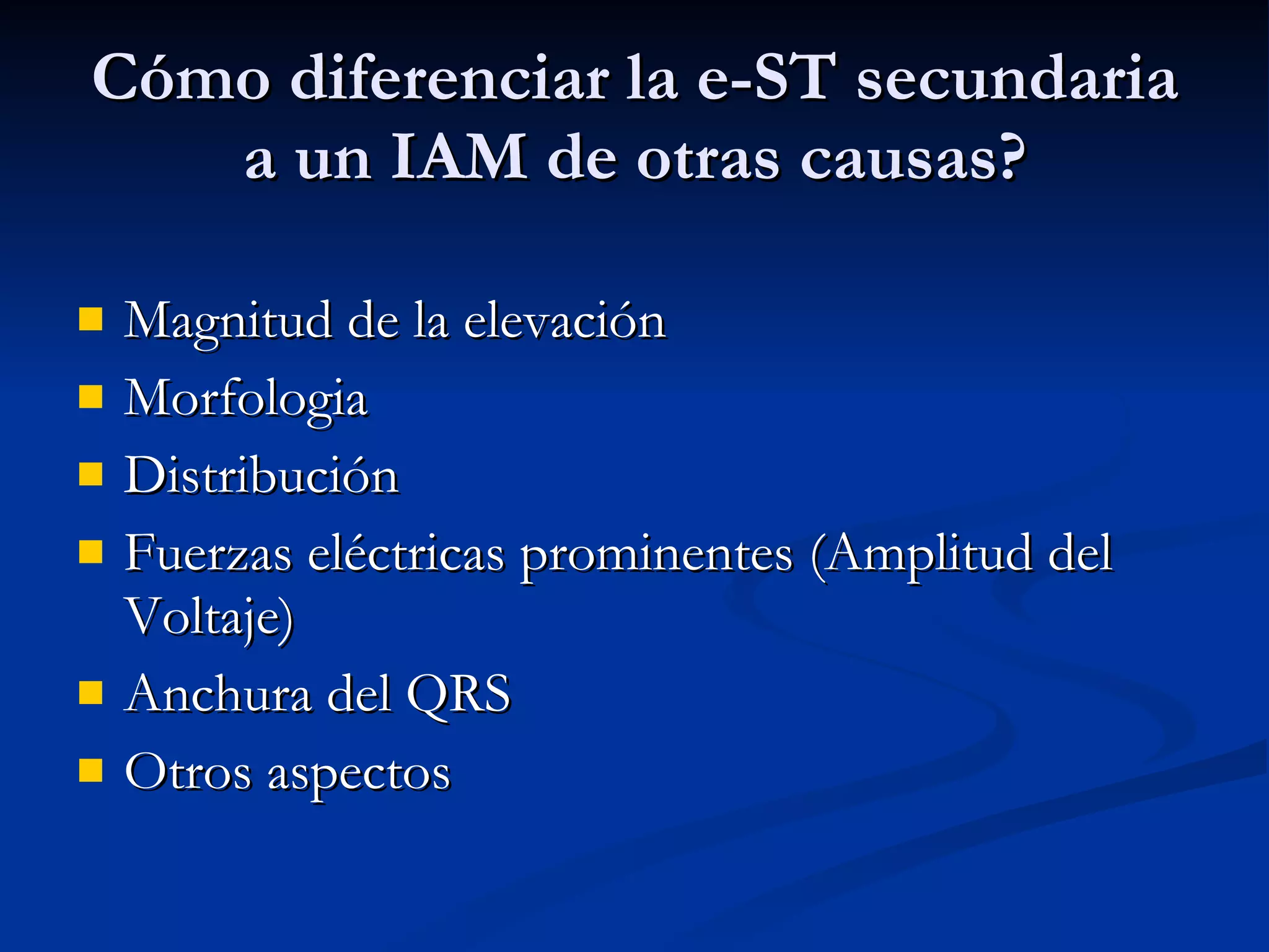 Cómo diferenciar la e-ST secundaria a un IAM de otras causas? Magnitud de la elevación Morfologia Distribución Fuerzas eléctricas prominentes (Amplitud del Voltaje) Anchura del QRS Otros aspectos 