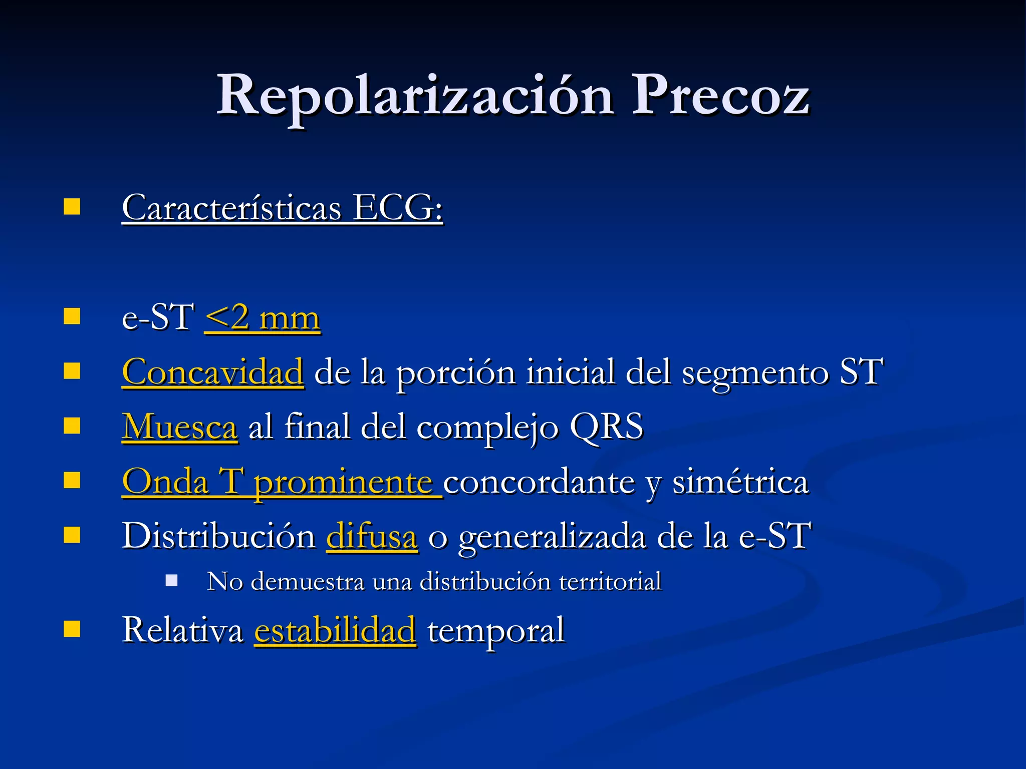 Características ECG: e-ST  <2 mm Concavidad  de la porción inicial del segmento ST Muesca  al final del complejo QRS Onda T prominente  concordante y simétrica Distribución  difusa  o generalizada de la e-ST  No demuestra una distribución territorial Relativa  estabilidad  temporal Repolarización Precoz 