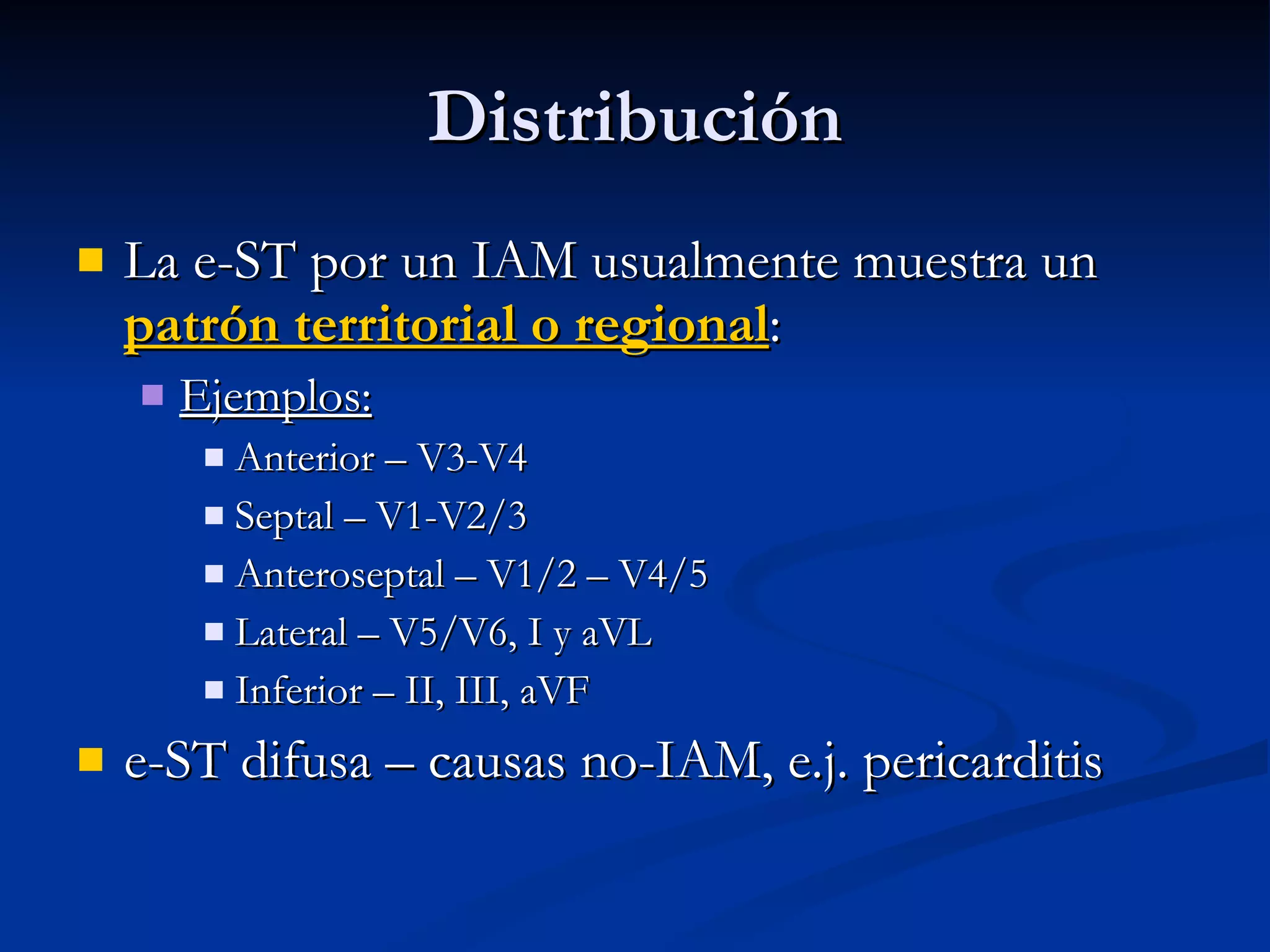 Distribución La e-ST por un IAM usualmente muestra un  patrón territorial o regional : Ejemplos: Anterior – V3-V4 Septal – V1-V2/3 Anteroseptal – V1/2 – V4/5 Lateral – V5/V6, I y aVL Inferior – II, III, aVF e-ST difusa – causas no-IAM, e.j. pericarditis 