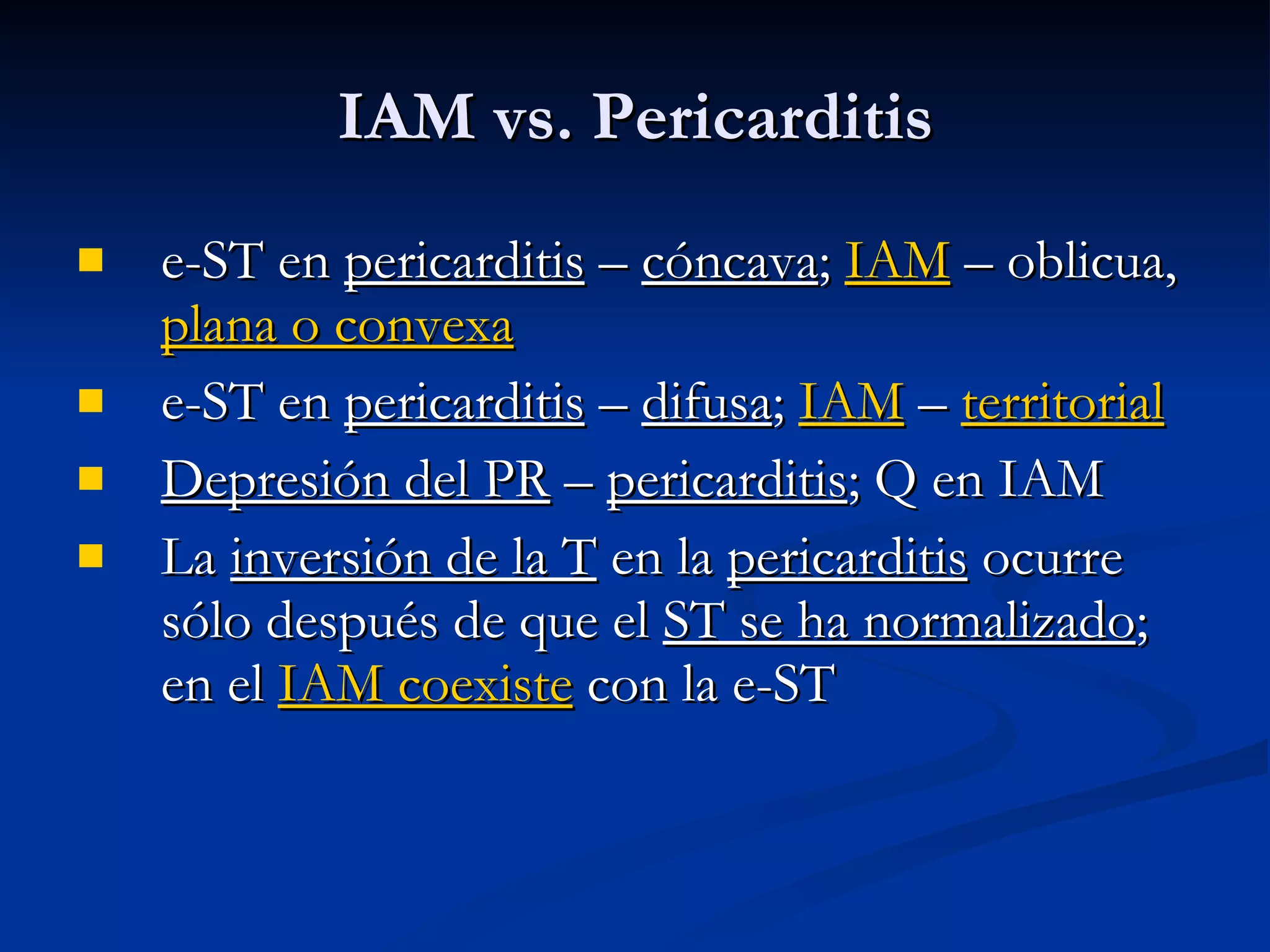 e-ST en  pericarditis  –  cóncava ;  IAM  – oblicua,  plana o convexa e-ST en  pericarditis  –  difusa ;  IAM  –  territorial Depresión del PR  –  pericarditis ; Q en IAM La  inversión de la T  en la  pericarditis  ocurre sólo después de que el  ST se ha normalizado ; en el  IAM coexiste  con la e-ST IAM vs. Pericarditis 