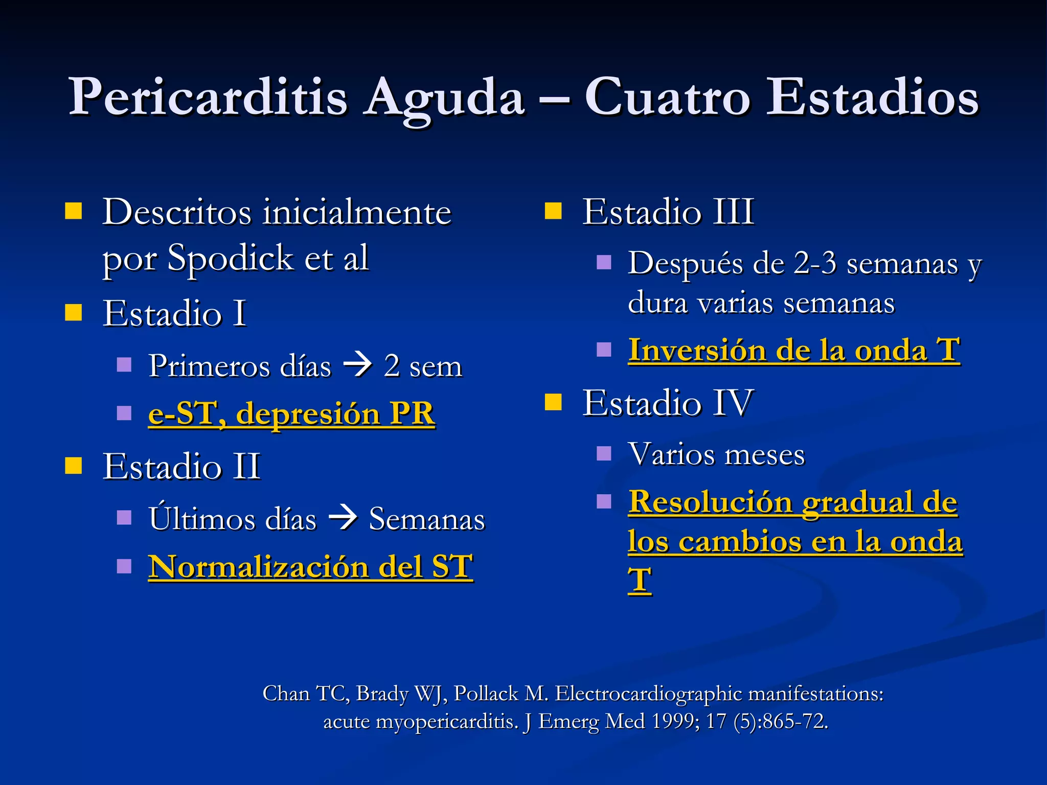 Pericarditis Aguda – Cuatro Estadios Descritos inicialmente por Spodick et al Estadio I Primeros días    2 sem e-ST, depresión PR Estadio II Últimos días    Semanas Normalización del ST Estadio III Después de 2-3 semanas y dura varias semanas Inversión de la onda T Estadio IV Varios meses Resolución gradual de los cambios en la onda T Chan TC, Brady WJ, Pollack M. Electrocardiographic manifestations:  acute myopericarditis. J Emerg Med 1999; 17 (5):865-72. 