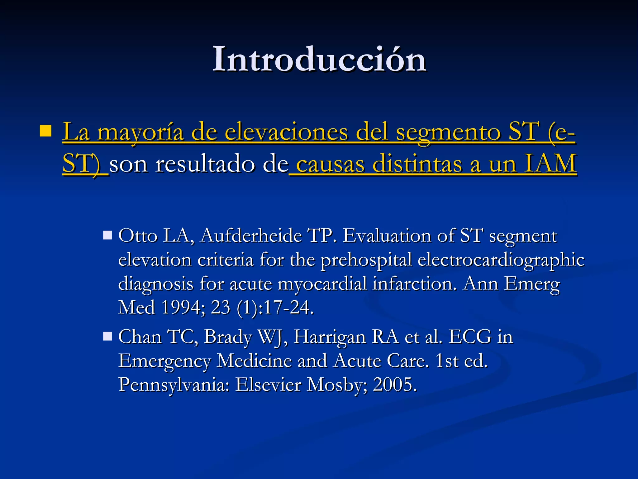 La mayoría de elevaciones del segmento ST (e-ST)  son resultado de  causas distintas a un IAM Otto LA, Aufderheide TP. Evaluation of ST segment elevation criteria for the prehospital electrocardiographic diagnosis for acute myocardial infarction. Ann Emerg Med 1994; 23 (1):17-24. Chan TC, Brady WJ, Harrigan RA et al. ECG in Emergency Medicine and Acute Care. 1st ed. Pennsylvania: Elsevier Mosby; 2005. Introducción 