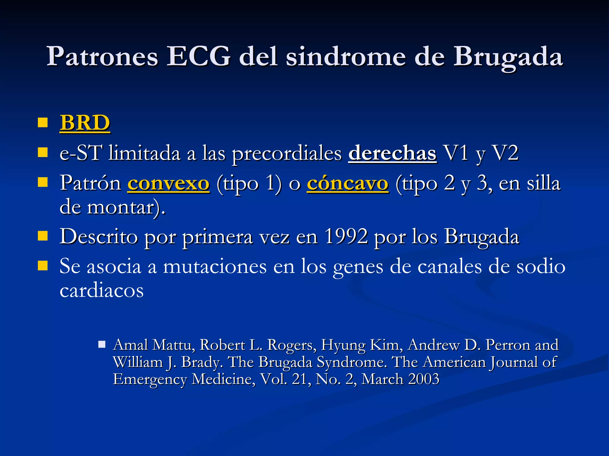 Patrones ECG del sindrome de Brugada BRD e-ST limitada a las precordiales  derechas  V1 y V2 Patrón  convexo  (tipo 1) o  cóncavo  (tipo 2 y 3, en silla de montar).  Descrito por primera vez en 1992 por los Brugada Se asocia a mutaciones en los genes de canales de sodio cardiacos Amal Mattu, Robert L. Rogers, Hyung Kim, Andrew D. Perron and William J. Brady. The Brugada Syndrome. The American Journal of Emergency Medicine, Vol. 21, No. 2, March 2003 