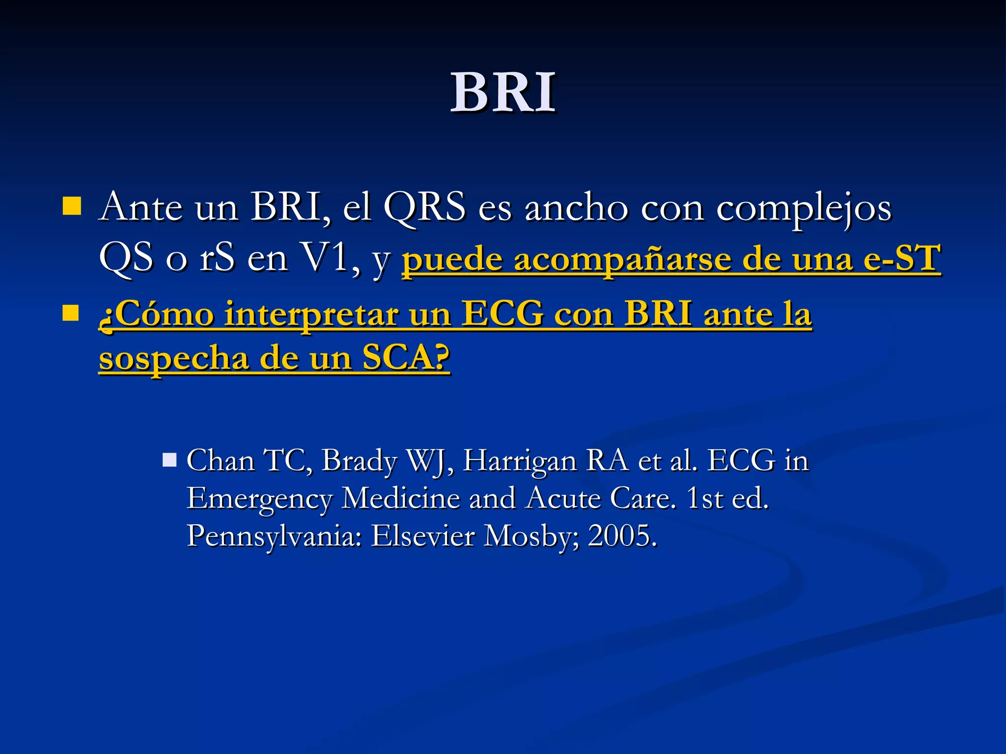 BRI Ante un BRI, el QRS es ancho con complejos QS o rS en V1, y  puede acompañarse de una e-ST ¿Cómo interpretar un ECG con BRI ante la sospecha de un SCA? Chan TC, Brady WJ, Harrigan RA et al. ECG in Emergency Medicine and Acute Care. 1st ed. Pennsylvania: Elsevier Mosby; 2005. 