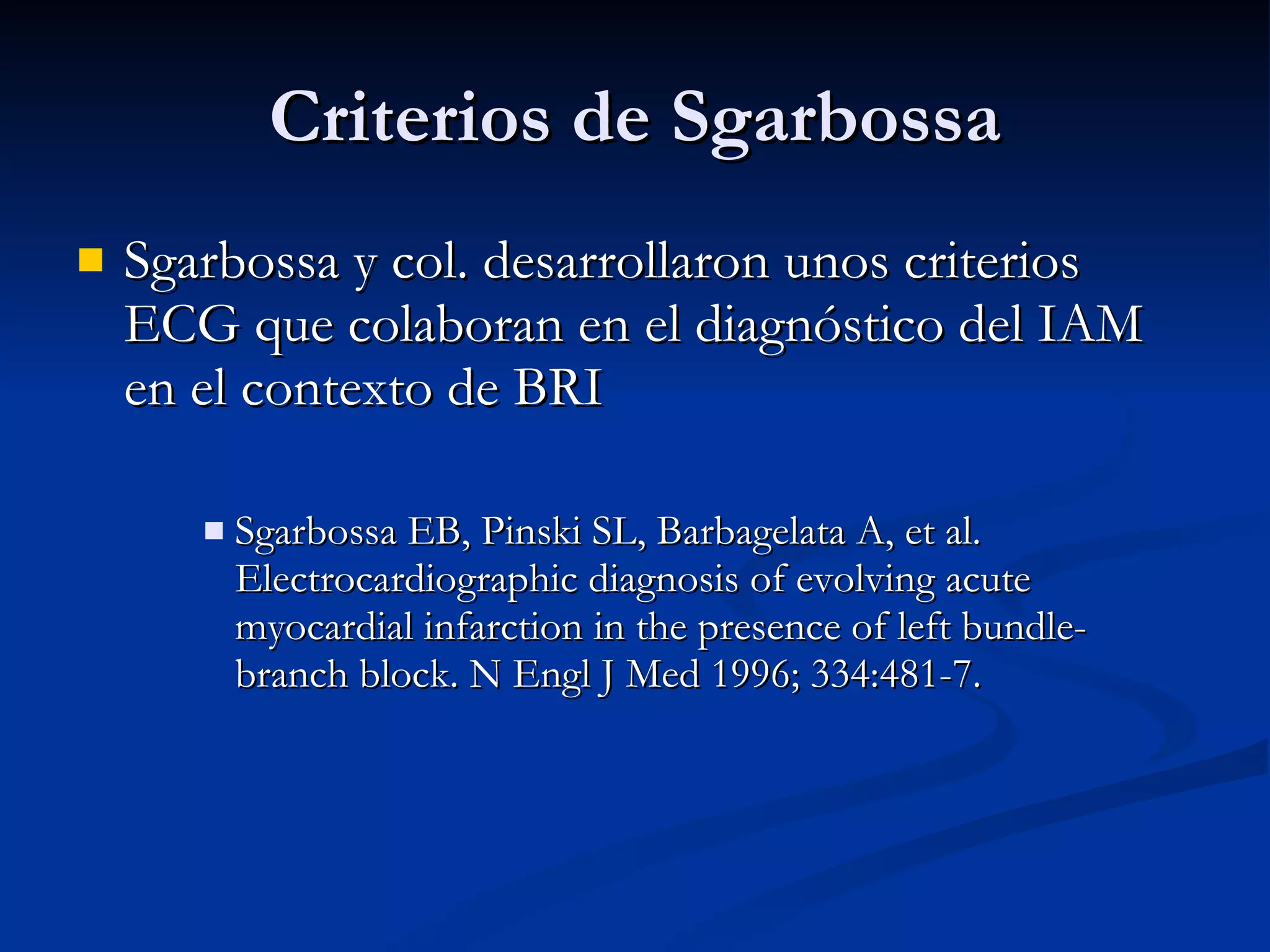 Criterios de Sgarbossa Sgarbossa y col. desarrollaron unos criterios ECG que colaboran en el diagnóstico del IAM en el contexto de BRI Sgarbossa EB, Pinski SL, Barbagelata A, et al. Electrocardiographic diagnosis of evolving acute myocardial infarction in the presence of left bundle-branch block. N Engl J Med 1996; 334:481-7. 