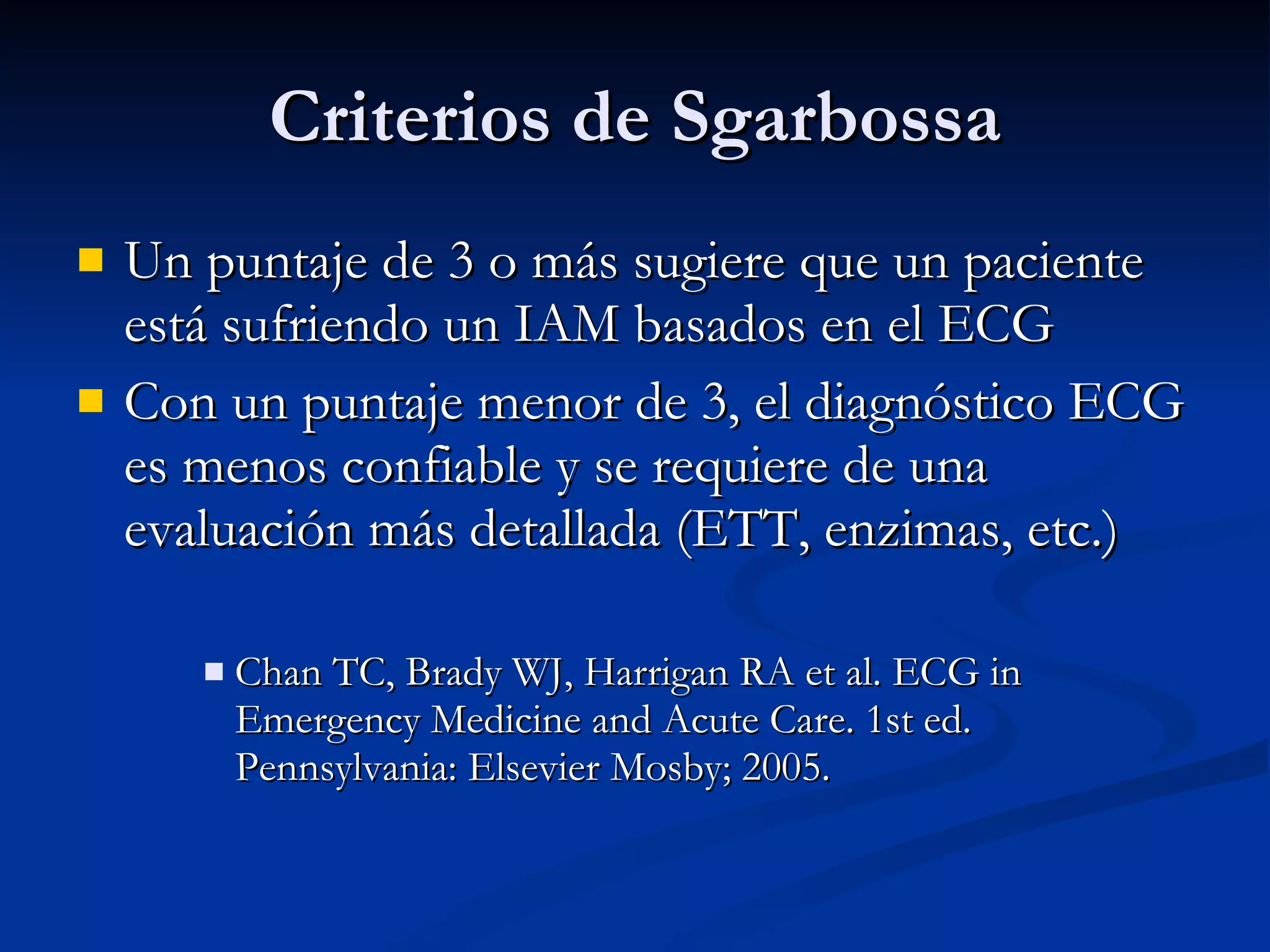 Un puntaje de 3 o más sugiere que un paciente está sufriendo un IAM basados en el ECG Con un puntaje menor de 3, el diagnóstico ECG es menos confiable y se requiere de una evaluación más detallada (ETT, enzimas, etc.) Chan TC, Brady WJ, Harrigan RA et al. ECG in Emergency Medicine and Acute Care. 1st ed. Pennsylvania: Elsevier Mosby; 2005. Criterios de Sgarbossa 