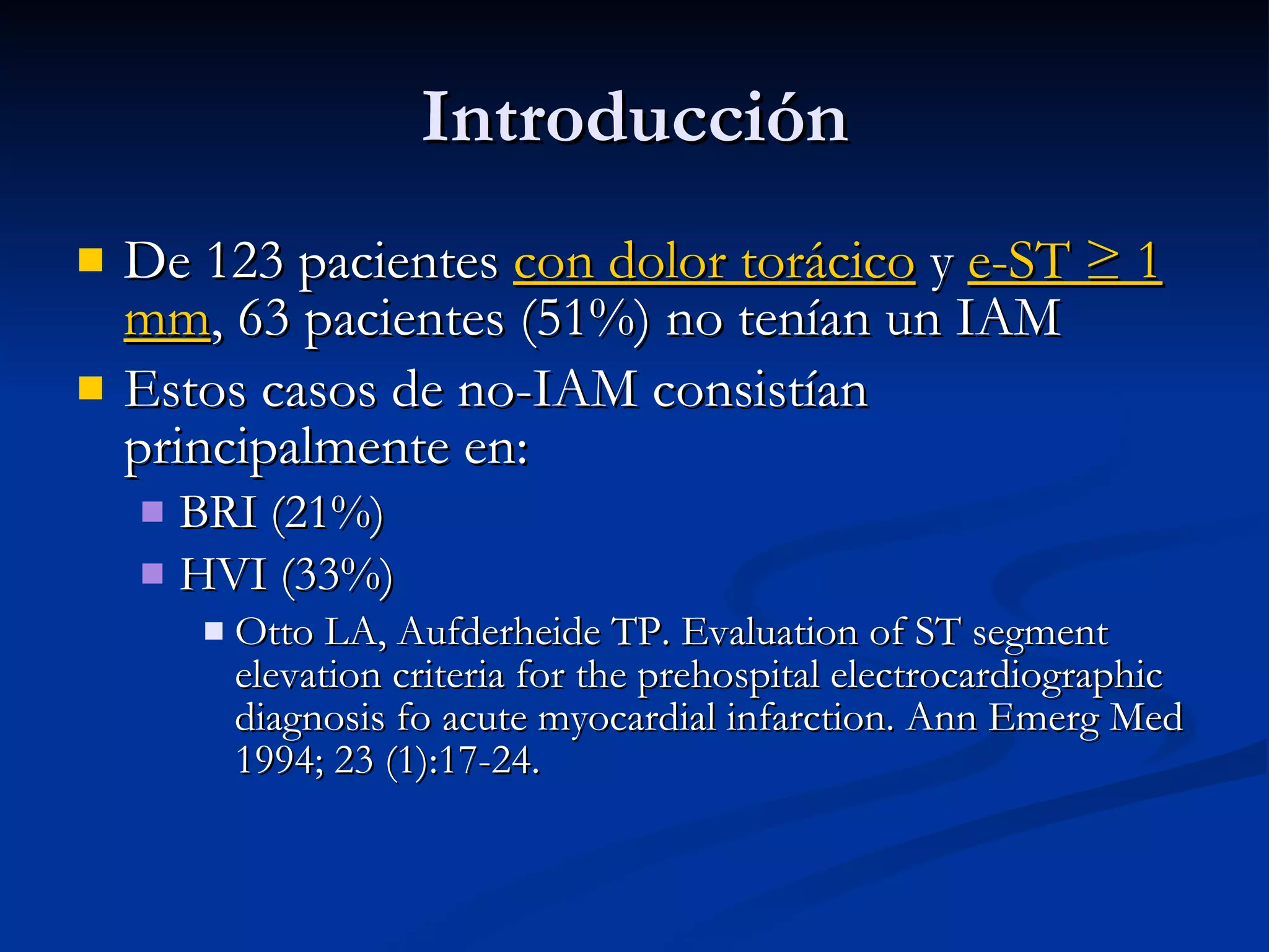 De 123 pacientes  con dolor torácico  y  e-ST ≥ 1 mm , 63 pacientes (51%) no tenían un IAM Estos casos de no-IAM consistían principalmente en: BRI (21%) HVI (33%)  Otto LA, Aufderheide TP. Evaluation of ST segment elevation criteria for the prehospital electrocardiographic diagnosis fo acute myocardial infarction. Ann Emerg Med 1994; 23 (1):17-24. Introducción 