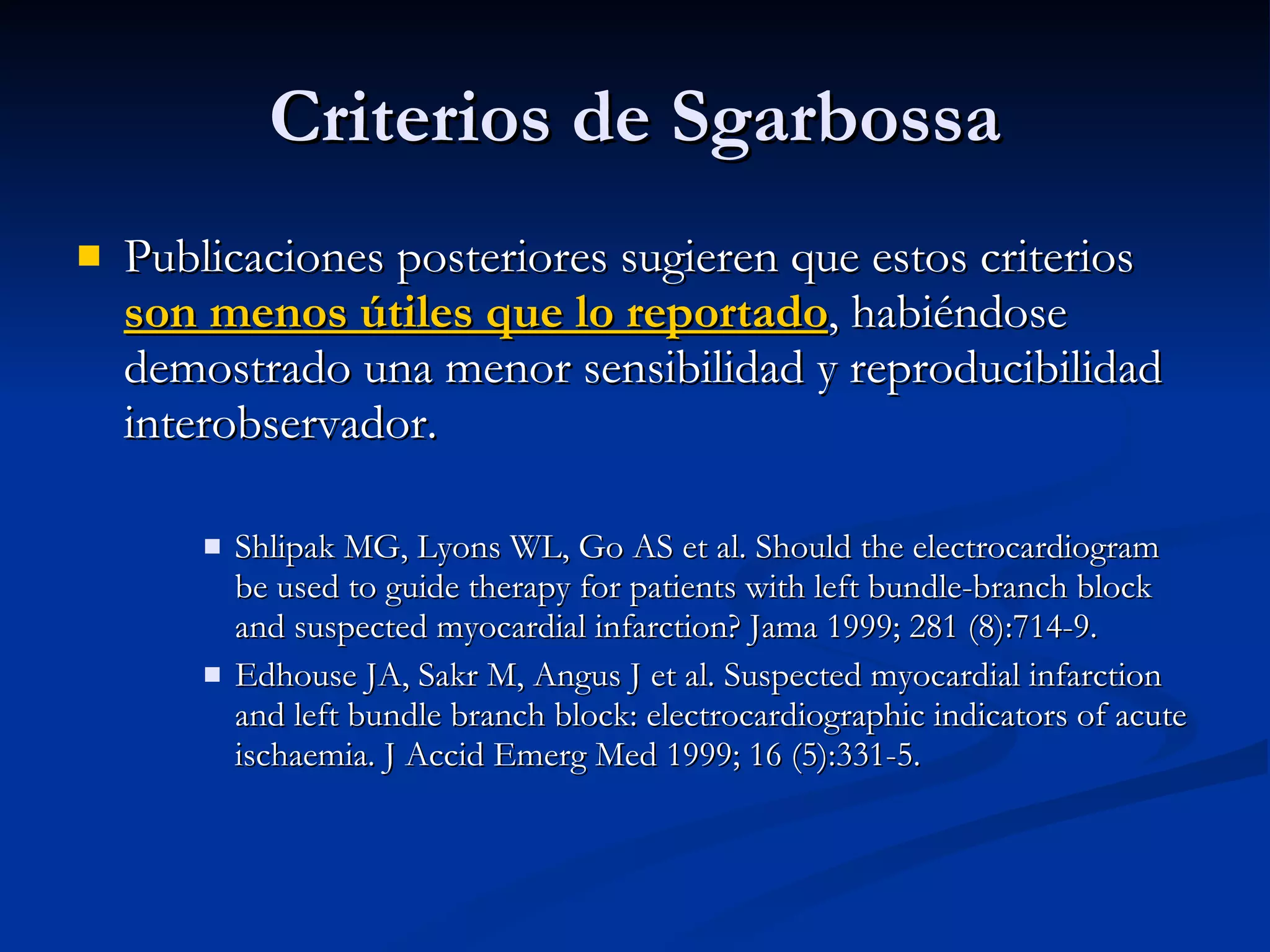 Publicaciones posteriores sugieren que estos criterios  son menos útiles que lo reportado , habiéndose demostrado una menor sensibilidad y reproducibilidad interobservador.  Shlipak MG, Lyons WL, Go AS et al. Should the electrocardiogram be used to guide therapy for patients with left bundle-branch block and suspected myocardial infarction? Jama 1999; 281 (8):714-9. Edhouse JA, Sakr M, Angus J et al. Suspected myocardial infarction and left bundle branch block: electrocardiographic indicators of acute ischaemia. J Accid Emerg Med 1999; 16 (5):331-5. Criterios de Sgarbossa 