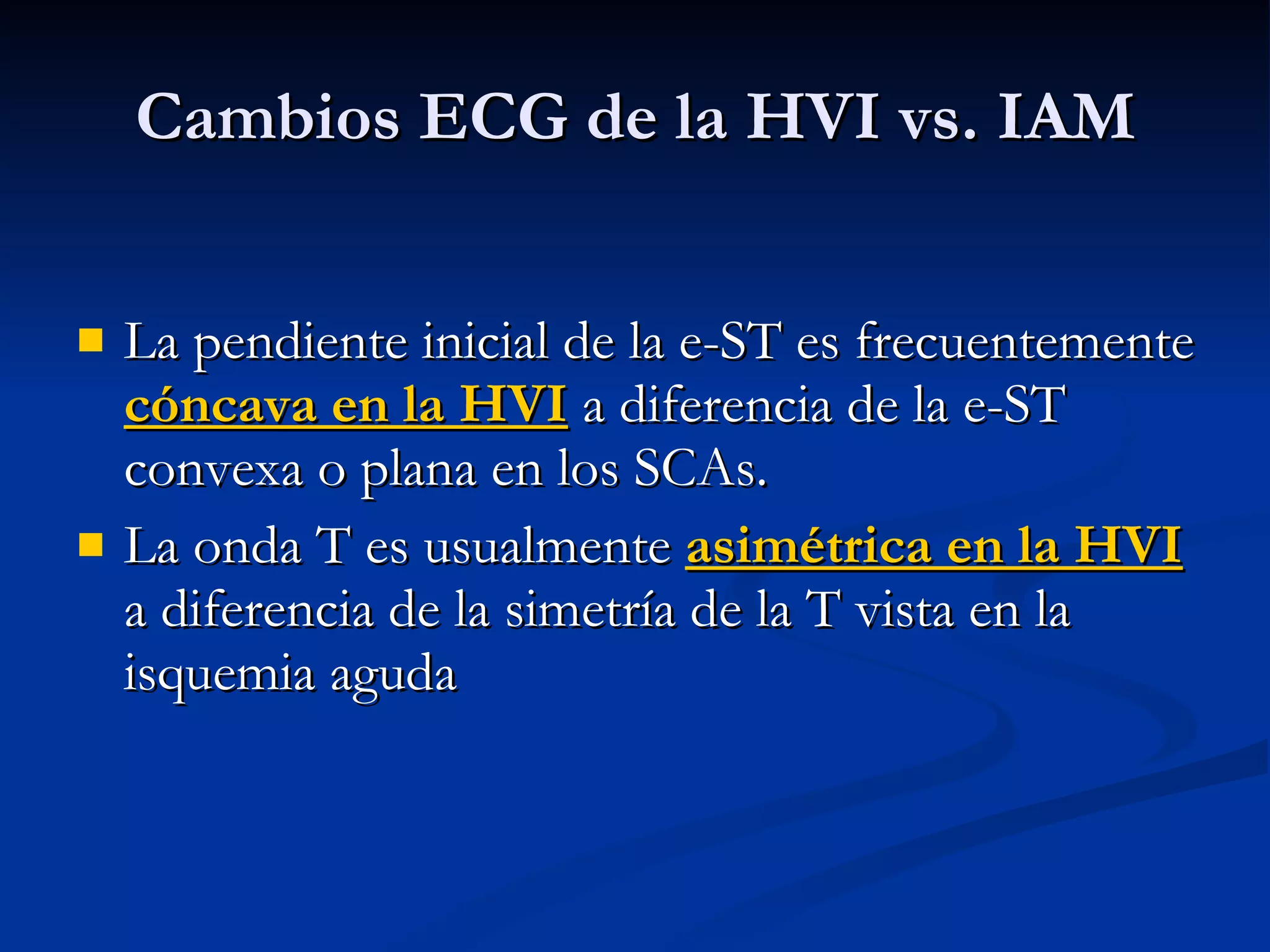 La pendiente inicial de la e-ST es frecuentemente  cóncava en la HVI  a diferencia de la e-ST convexa o plana en los SCAs. La onda T es usualmente  asimétrica en la HVI  a diferencia de la simetría de la T vista en la isquemia aguda Cambios ECG de la HVI vs. IAM 