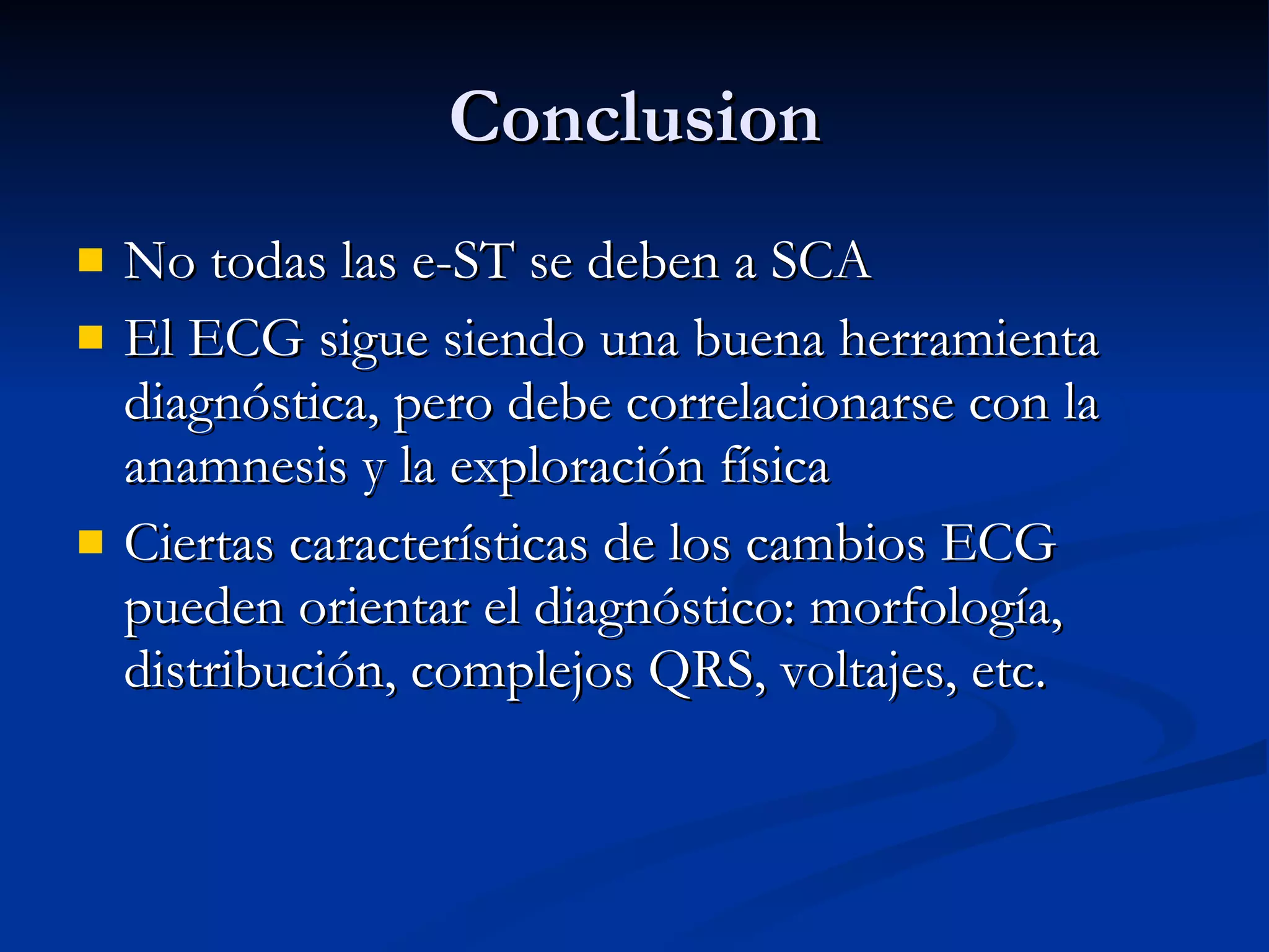 Conclusion No todas las e-ST se deben a SCA El ECG sigue siendo una buena herramienta diagnóstica, pero debe correlacionarse con la anamnesis y la exploración física Ciertas características de los cambios ECG pueden orientar el diagnóstico: morfología, distribución, complejos QRS, voltajes, etc. 
