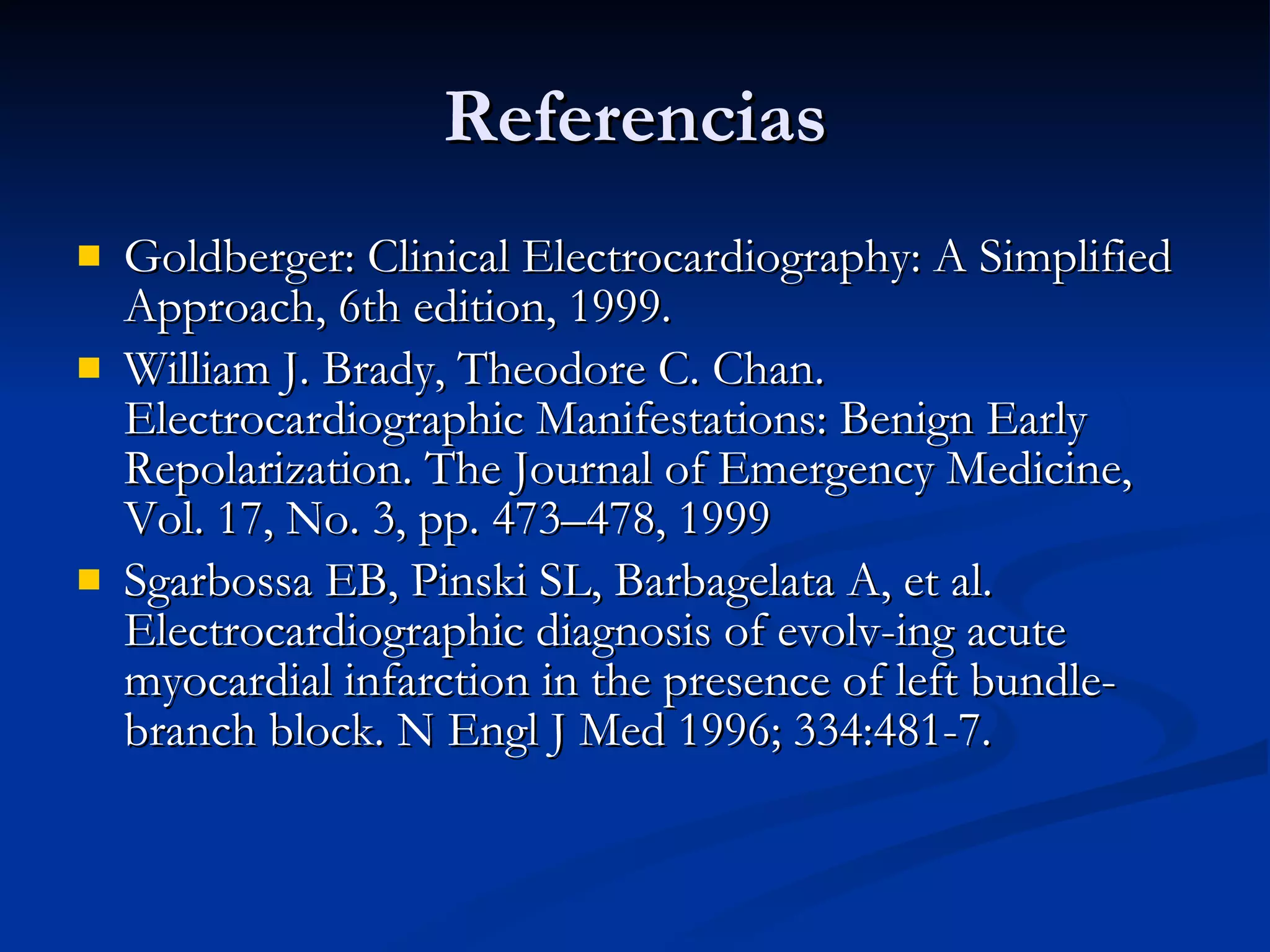 Goldberger: Clinical Electrocardiography: A Simplified Approach, 6th edition, 1999. William J. Brady, Theodore C. Chan.  Electrocardiographic Manifestations: Benign Early Repolarization. The Journal of Emergency Medicine, Vol. 17, No. 3, pp. 473–478, 1999 Sgarbossa EB, Pinski SL, Barbagelata A, et al. Electrocardiographic diagnosis of evolv-ing acute myocardial infarction in the presence of left bundle-branch block. N Engl J Med 1996; 334:481-7. Referencias 
