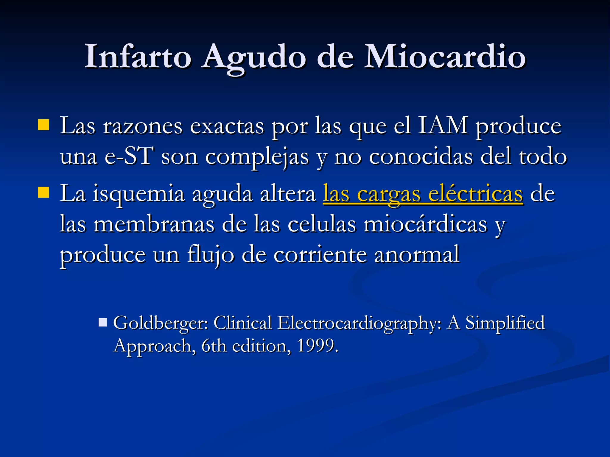Las razones exactas por las que el IAM produce una e-ST son complejas y no conocidas del todo La isquemia aguda altera  las cargas eléctricas  de las membranas de las celulas miocárdicas y produce un flujo de corriente anormal Goldberger: Clinical Electrocardiography: A Simplified Approach, 6th edition, 1999. Infarto Agudo de Miocardio 
