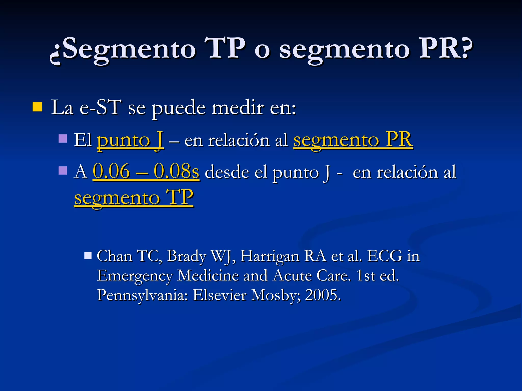 La e-ST se puede medir en: El  punto J  – en relación al  segmento PR A  0.06 – 0.08s  desde el punto J -  en relación al  segmento TP Chan TC, Brady WJ, Harrigan RA et al. ECG in Emergency Medicine and Acute Care. 1st ed. Pennsylvania: Elsevier Mosby; 2005. ¿Segmento TP o segmento PR? 