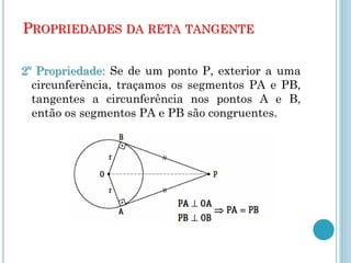 PROPRIEDADES DA RETA TANGENTE
2º Propriedade: Se de um ponto P, exterior a uma
circunferência, traçamos os segmentos PA e PB,
tangentes a circunferência nos pontos A e B,
então os segmentos PA e PB são congruentes.
 