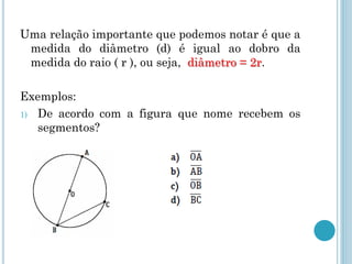 Uma relação importante que podemos notar é que a
medida do diâmetro (d) é igual ao dobro da
medida do raio ( r ), ou seja, diâmetro = 2r.
Exemplos:
1) De acordo com a figura que nome recebem os
segmentos?
 