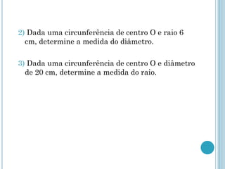2) Dada uma circunferência de centro O e raio 6
cm, determine a medida do diâmetro.
3) Dada uma circunferência de centro O e diâmetro
de 20 cm, determine a medida do raio.
 