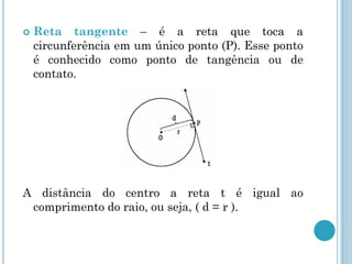  Reta tangente – é a reta que toca a
circunferência em um único ponto (P). Esse ponto
é conhecido como ponto de tangência ou de
contato.
A distância do centro a reta t é igual ao
comprimento do raio, ou seja, ( d = r ).
 