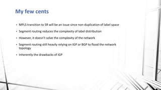 My few cents
▪ MPLS transition to SR will be an issue since non-duplication of label space
▪ Segment routing reduces the complexity of label distribution
▪ However, it doesn’t solve the complexity of the network
▪ Segment routing still heavily relying on IGP or BGP to flood the network
topology
▪ Inherently the drawbacks of IGP
 