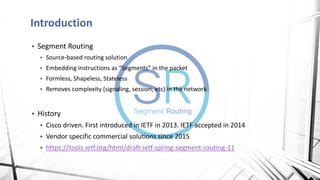Introduction
▪ Segment Routing
▪ Source-based routing solution
▪ Embedding instructions as “Segments” in the packet
▪ Formless, Shapeless, Stateless
▪ Removes complexity (signaling, session, etc) in the network
▪ History
▪ Cisco driven. First introduced in IETF in 2013. IETF accepted in 2014
▪ Vendor specific commercial solutions since 2015
▪ https://tools.ietf.org/html/draft-ietf-spring-segment-routing-11
 