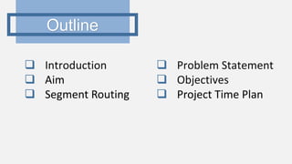 Outline
 Introduction
 Aim
 Segment Routing
 Problem Statement
 Objectives
 Project Time Plan
 