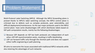 Multi-Protocol Label Switching (MPLS) Although the MPLS forwarding plane is
praised thanks to MPLS's label switching concept, the MPLS control plane is
criticized due to defects such as complex protocols, poor extensibility, and
difficult deployment/maintenance. As the two major protocols used in the MPLS
control plane have some disadvantages LDP, which distributes labels based on
IGP path computation results, mainly has the following disadvantages:
 Because LDP depends on IGP but both protocols are independent of each
other, LDP-IGP asynchronization exists, resulting in traffic blackholing.
 LDP can forward traffic only through the shortest path and does not support
either traffic engineering or path planning.
SR aims to overcome the issues associated with traditional MPLS networks while
also retaining the advantages of such networks
Problem Statement
 