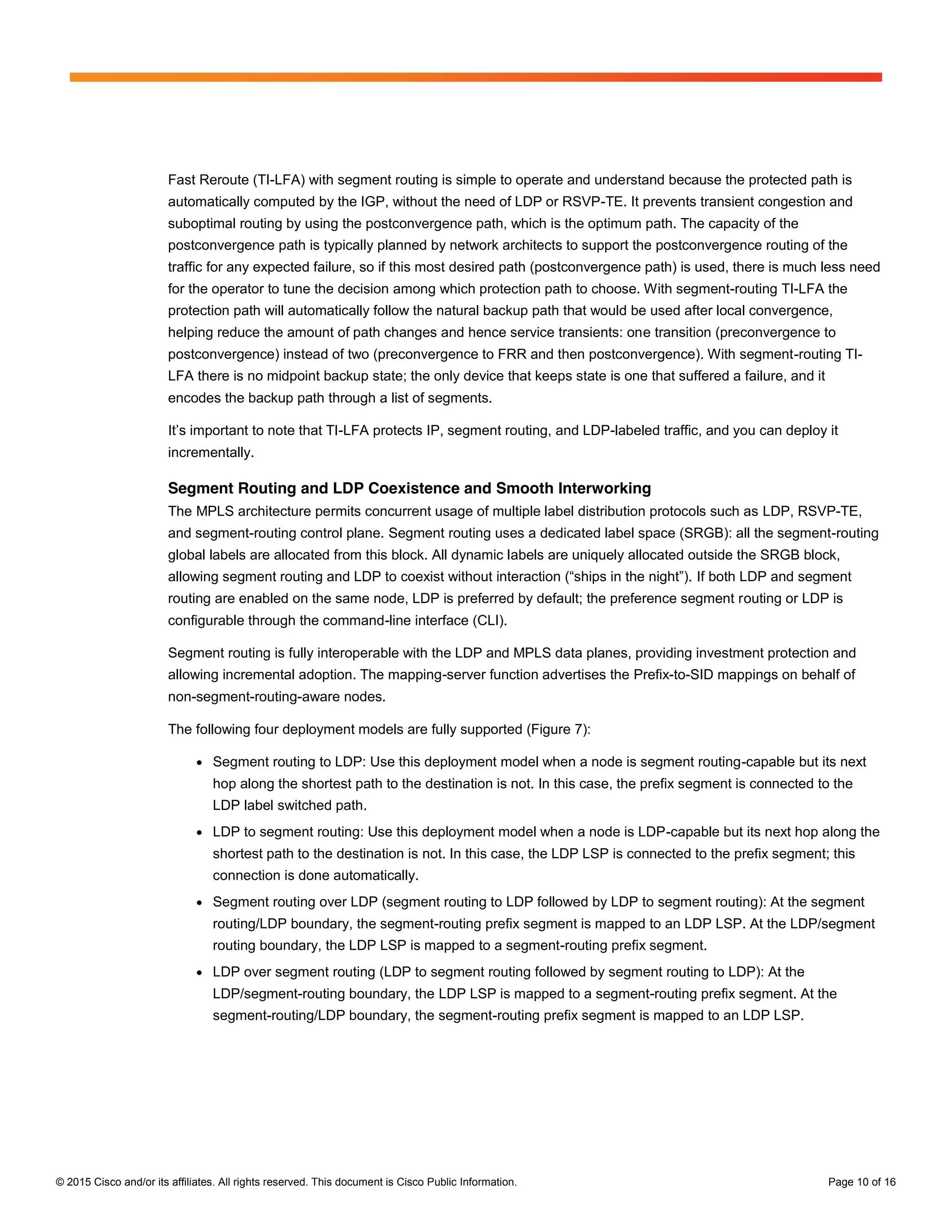 © 2015 Cisco and/or its affiliates. All rights reserved. This document is Cisco Public Information. Page 10 of 16
Fast Reroute (TI-LFA) with segment routing is simple to operate and understand because the protected path is
automatically computed by the IGP, without the need of LDP or RSVP-TE. It prevents transient congestion and
suboptimal routing by using the postconvergence path, which is the optimum path. The capacity of the
postconvergence path is typically planned by network architects to support the postconvergence routing of the
traffic for any expected failure, so if this most desired path (postconvergence path) is used, there is much less need
for the operator to tune the decision among which protection path to choose. With segment-routing TI-LFA the
protection path will automatically follow the natural backup path that would be used after local convergence,
helping reduce the amount of path changes and hence service transients: one transition (preconvergence to
postconvergence) instead of two (preconvergence to FRR and then postconvergence). With segment-routing TI-
LFA there is no midpoint backup state; the only device that keeps state is one that suffered a failure, and it
encodes the backup path through a list of segments.
It’s  important  to  note  that  TI-LFA protects IP, segment routing, and LDP-labeled traffic, and you can deploy it
incrementally.
Segment Routing and LDP Coexistence and Smooth Interworking
The MPLS architecture permits concurrent usage of multiple label distribution protocols such as LDP, RSVP-TE,
and segment-routing control plane. Segment routing uses a dedicated label space (SRGB): all the segment-routing
global labels are allocated from this block. All dynamic labels are uniquely allocated outside the SRGB block,
allowing  segment  routing  and  LDP  to  coexist  without  interaction  (“ships  in  the  night”). If both LDP and segment
routing are enabled on the same node, LDP is preferred by default; the preference segment routing or LDP is
configurable through the command-line interface (CLI).
Segment routing is fully interoperable with the LDP and MPLS data planes, providing investment protection and
allowing incremental adoption. The mapping-server function advertises the Prefix-to-SID mappings on behalf of
non-segment-routing-aware nodes.
The following four deployment models are fully supported (Figure 7):
● Segment routing to LDP: Use this deployment model when a node is segment routing-capable but its next
hop along the shortest path to the destination is not. In this case, the prefix segment is connected to the
LDP label switched path.
● LDP to segment routing: Use this deployment model when a node is LDP-capable but its next hop along the
shortest path to the destination is not. In this case, the LDP LSP is connected to the prefix segment; this
connection is done automatically.
● Segment routing over LDP (segment routing to LDP followed by LDP to segment routing): At the segment
routing/LDP boundary, the segment-routing prefix segment is mapped to an LDP LSP. At the LDP/segment
routing boundary, the LDP LSP is mapped to a segment-routing prefix segment.
● LDP over segment routing (LDP to segment routing followed by segment routing to LDP): At the
LDP/segment-routing boundary, the LDP LSP is mapped to a segment-routing prefix segment. At the
segment-routing/LDP boundary, the segment-routing prefix segment is mapped to an LDP LSP.
 