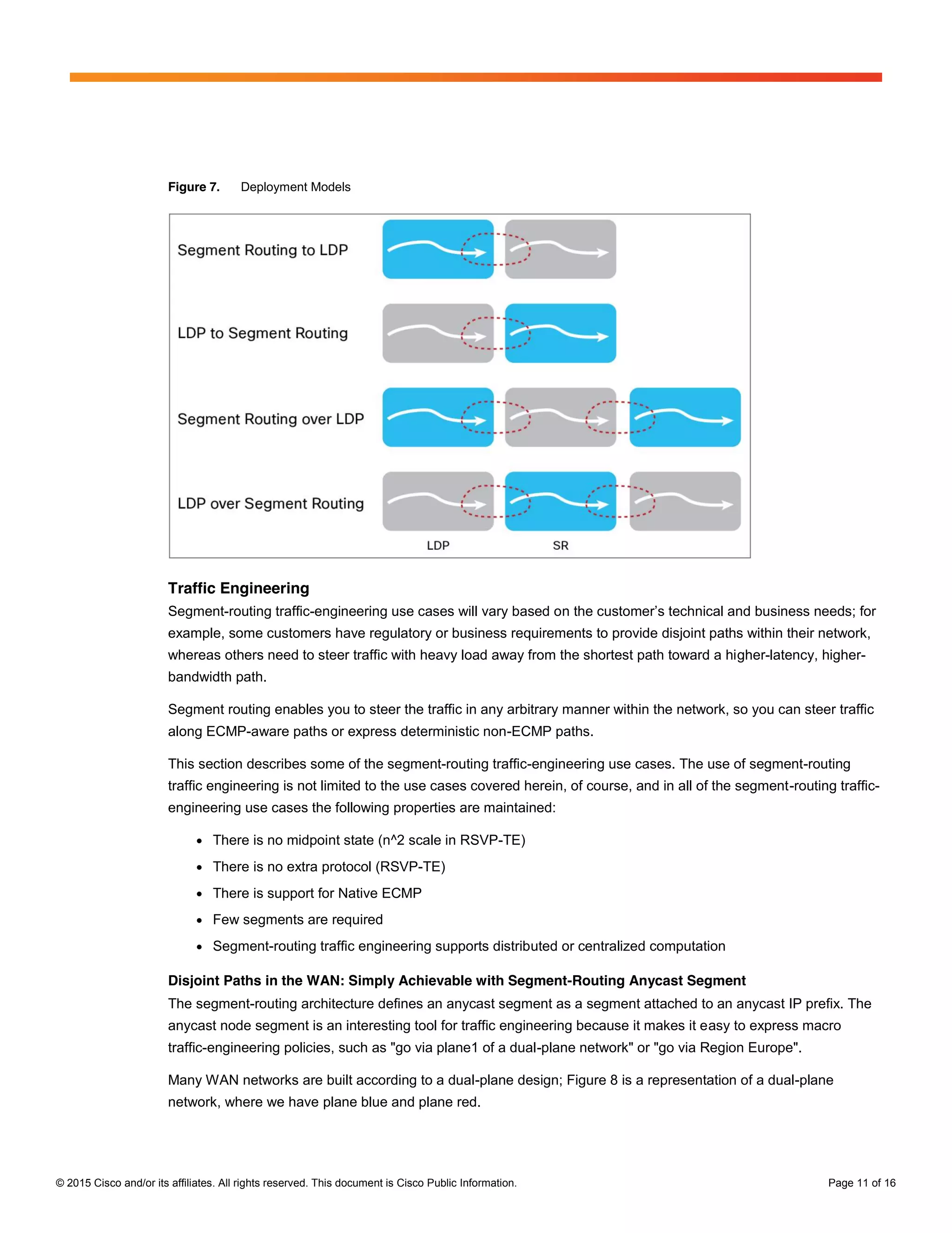 © 2015 Cisco and/or its affiliates. All rights reserved. This document is Cisco Public Information. Page 11 of 16
Figure 7. Deployment Models
Traffic Engineering
Segment-routing traffic-engineering use cases will vary based on  the  customer’s  technical  and  business  needs;;  for  
example, some customers have regulatory or business requirements to provide disjoint paths within their network,
whereas others need to steer traffic with heavy load away from the shortest path toward a higher-latency, higher-
bandwidth path.
Segment routing enables you to steer the traffic in any arbitrary manner within the network, so you can steer traffic
along ECMP-aware paths or express deterministic non-ECMP paths.
This section describes some of the segment-routing traffic-engineering use cases. The use of segment-routing
traffic engineering is not limited to the use cases covered herein, of course, and in all of the segment-routing traffic-
engineering use cases the following properties are maintained:
● There is no midpoint state (n^2 scale in RSVP-TE)
● There is no extra protocol (RSVP-TE)
● There is support for Native ECMP
● Few segments are required
● Segment-routing traffic engineering supports distributed or centralized computation
Disjoint Paths in the WAN: Simply Achievable with Segment-Routing Anycast Segment
The segment-routing architecture defines an anycast segment as a segment attached to an anycast IP prefix. The
anycast node segment is an interesting tool for traffic engineering because it makes it easy to express macro
traffic-engineering policies, such as "go via plane1 of a dual-plane network" or "go via Region Europe".
Many WAN networks are built according to a dual-plane design; Figure 8 is a representation of a dual-plane
network, where we have plane blue and plane red.
 