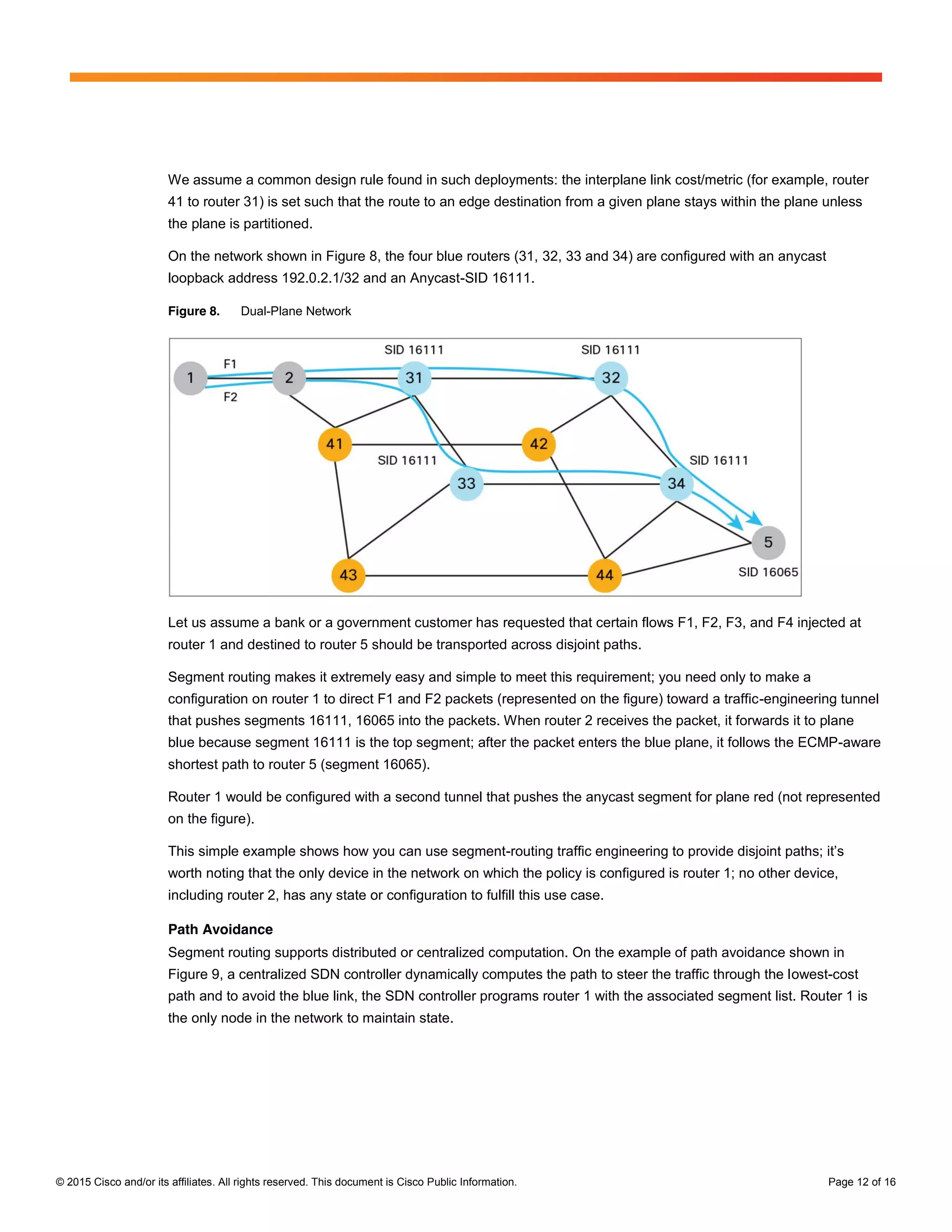 © 2015 Cisco and/or its affiliates. All rights reserved. This document is Cisco Public Information. Page 12 of 16
We assume a common design rule found in such deployments: the interplane link cost/metric (for example, router
41 to router 31) is set such that the route to an edge destination from a given plane stays within the plane unless
the plane is partitioned.
On the network shown in Figure 8, the four blue routers (31, 32, 33 and 34) are configured with an anycast
loopback address 192.0.2.1/32 and an Anycast-SID 16111.
Figure 8. Dual-Plane Network
Let us assume a bank or a government customer has requested that certain flows F1, F2, F3, and F4 injected at
router 1 and destined to router 5 should be transported across disjoint paths.
Segment routing makes it extremely easy and simple to meet this requirement; you need only to make a
configuration on router 1 to direct F1 and F2 packets (represented on the figure) toward a traffic-engineering tunnel
that pushes segments 16111, 16065 into the packets. When router 2 receives the packet, it forwards it to plane
blue because segment 16111 is the top segment; after the packet enters the blue plane, it follows the ECMP-aware
shortest path to router 5 (segment 16065).
Router 1 would be configured with a second tunnel that pushes the anycast segment for plane red (not represented
on the figure).
This simple example shows how you can use segment-routing  traffic  engineering  to  provide  disjoint  paths;;  it’s  
worth noting that the only device in the network on which the policy is configured is router 1; no other device,
including router 2, has any state or configuration to fulfill this use case.
Path Avoidance
Segment routing supports distributed or centralized computation. On the example of path avoidance shown in
Figure 9, a centralized SDN controller dynamically computes the path to steer the traffic through the lowest-cost
path and to avoid the blue link, the SDN controller programs router 1 with the associated segment list. Router 1 is
the only node in the network to maintain state.
 