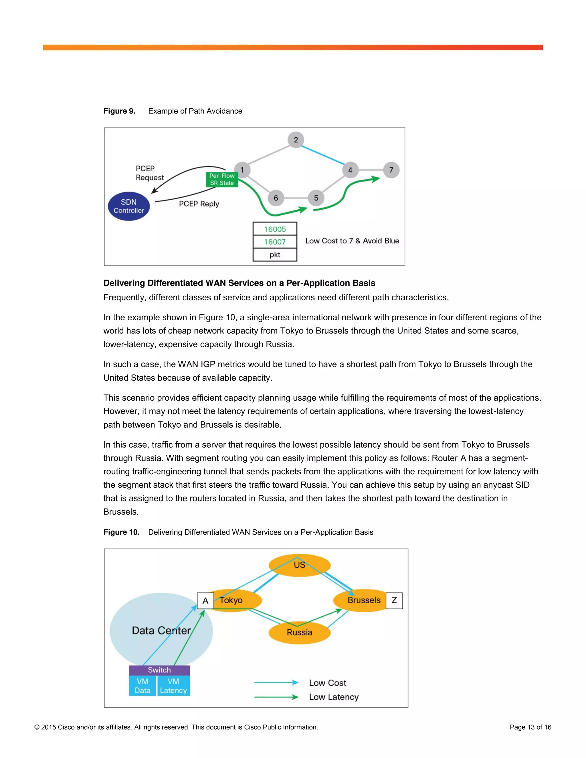 © 2015 Cisco and/or its affiliates. All rights reserved. This document is Cisco Public Information. Page 13 of 16
Figure 9. Example of Path Avoidance
Delivering Differentiated WAN Services on a Per-Application Basis
Frequently, different classes of service and applications need different path characteristics.
In the example shown in Figure 10, a single-area international network with presence in four different regions of the
world has lots of cheap network capacity from Tokyo to Brussels through the United States and some scarce,
lower-latency, expensive capacity through Russia.
In such a case, the WAN IGP metrics would be tuned to have a shortest path from Tokyo to Brussels through the
United States because of available capacity.
This scenario provides efficient capacity planning usage while fulfilling the requirements of most of the applications.
However, it may not meet the latency requirements of certain applications, where traversing the lowest-latency
path between Tokyo and Brussels is desirable.
In this case, traffic from a server that requires the lowest possible latency should be sent from Tokyo to Brussels
through Russia. With segment routing you can easily implement this policy as follows: Router A has a segment-
routing traffic-engineering tunnel that sends packets from the applications with the requirement for low latency with
the segment stack that first steers the traffic toward Russia. You can achieve this setup by using an anycast SID
that is assigned to the routers located in Russia, and then takes the shortest path toward the destination in
Brussels.
Figure 10. Delivering Differentiated WAN Services on a Per-Application Basis
 