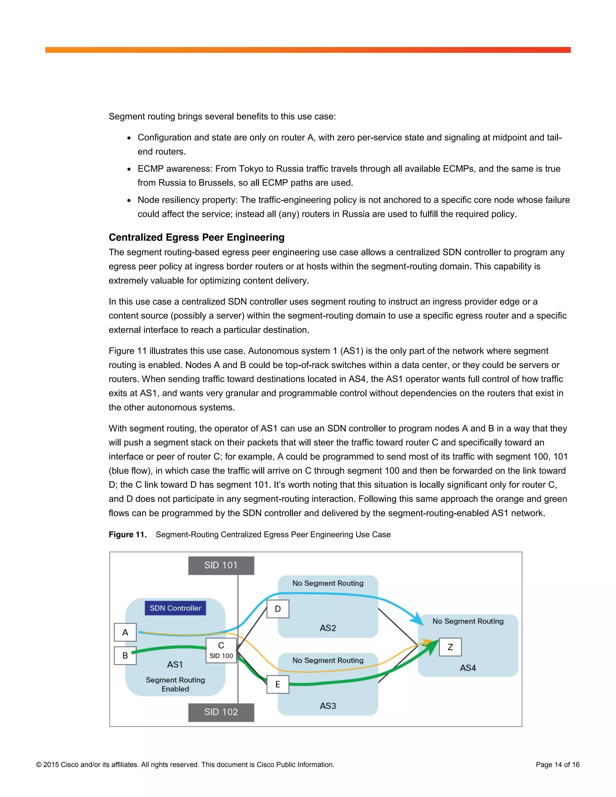 © 2015 Cisco and/or its affiliates. All rights reserved. This document is Cisco Public Information. Page 14 of 16
Segment routing brings several benefits to this use case:
● Configuration and state are only on router A, with zero per-service state and signaling at midpoint and tail-
end routers.
● ECMP awareness: From Tokyo to Russia traffic travels through all available ECMPs, and the same is true
from Russia to Brussels, so all ECMP paths are used.
● Node resiliency property: The traffic-engineering policy is not anchored to a specific core node whose failure
could affect the service; instead all (any) routers in Russia are used to fulfill the required policy.
Centralized Egress Peer Engineering
The segment routing-based egress peer engineering use case allows a centralized SDN controller to program any
egress peer policy at ingress border routers or at hosts within the segment-routing domain. This capability is
extremely valuable for optimizing content delivery.
In this use case a centralized SDN controller uses segment routing to instruct an ingress provider edge or a
content source (possibly a server) within the segment-routing domain to use a specific egress router and a specific
external interface to reach a particular destination.
Figure 11 illustrates this use case. Autonomous system 1 (AS1) is the only part of the network where segment
routing is enabled. Nodes A and B could be top-of-rack switches within a data center, or they could be servers or
routers. When sending traffic toward destinations located in AS4, the AS1 operator wants full control of how traffic
exits at AS1, and wants very granular and programmable control without dependencies on the routers that exist in
the other autonomous systems.
With segment routing, the operator of AS1 can use an SDN controller to program nodes A and B in a way that they
will push a segment stack on their packets that will steer the traffic toward router C and specifically toward an
interface or peer of router C; for example, A could be programmed to send most of its traffic with segment 100, 101
(blue flow), in which case the traffic will arrive on C through segment 100 and then be forwarded on the link toward
D;;  the  C  link  toward  D  has  segment  101.  It’s worth noting that this situation is locally significant only for router C,
and D does not participate in any segment-routing interaction. Following this same approach the orange and green
flows can be programmed by the SDN controller and delivered by the segment-routing-enabled AS1 network.
Figure 11. Segment-Routing Centralized Egress Peer Engineering Use Case
 