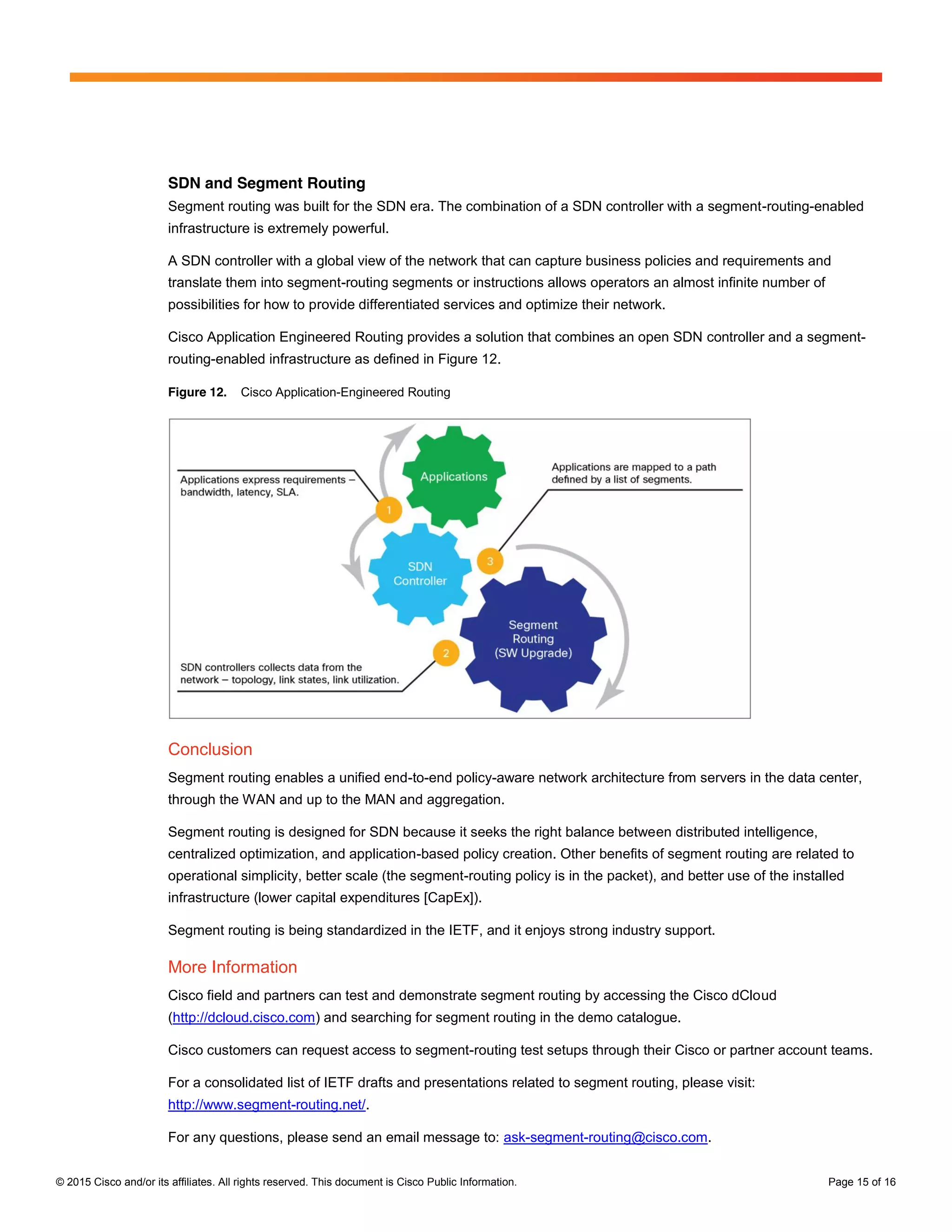 © 2015 Cisco and/or its affiliates. All rights reserved. This document is Cisco Public Information. Page 15 of 16
SDN and Segment Routing
Segment routing was built for the SDN era. The combination of a SDN controller with a segment-routing-enabled
infrastructure is extremely powerful.
A SDN controller with a global view of the network that can capture business policies and requirements and
translate them into segment-routing segments or instructions allows operators an almost infinite number of
possibilities for how to provide differentiated services and optimize their network.
Cisco Application Engineered Routing provides a solution that combines an open SDN controller and a segment-
routing-enabled infrastructure as defined in Figure 12.
Figure 12. Cisco Application-Engineered Routing
Conclusion
Segment routing enables a unified end-to-end policy-aware network architecture from servers in the data center,
through the WAN and up to the MAN and aggregation.
Segment routing is designed for SDN because it seeks the right balance between distributed intelligence,
centralized optimization, and application-based policy creation. Other benefits of segment routing are related to
operational simplicity, better scale (the segment-routing policy is in the packet), and better use of the installed
infrastructure (lower capital expenditures [CapEx]).
Segment routing is being standardized in the IETF, and it enjoys strong industry support.
More Information
Cisco field and partners can test and demonstrate segment routing by accessing the Cisco dCloud
(http://dcloud.cisco.com) and searching for segment routing in the demo catalogue.
Cisco customers can request access to segment-routing test setups through their Cisco or partner account teams.
For a consolidated list of IETF drafts and presentations related to segment routing, please visit:
http://www.segment-routing.net/.
For any questions, please send an email message to: ask-segment-routing@cisco.com.
 
