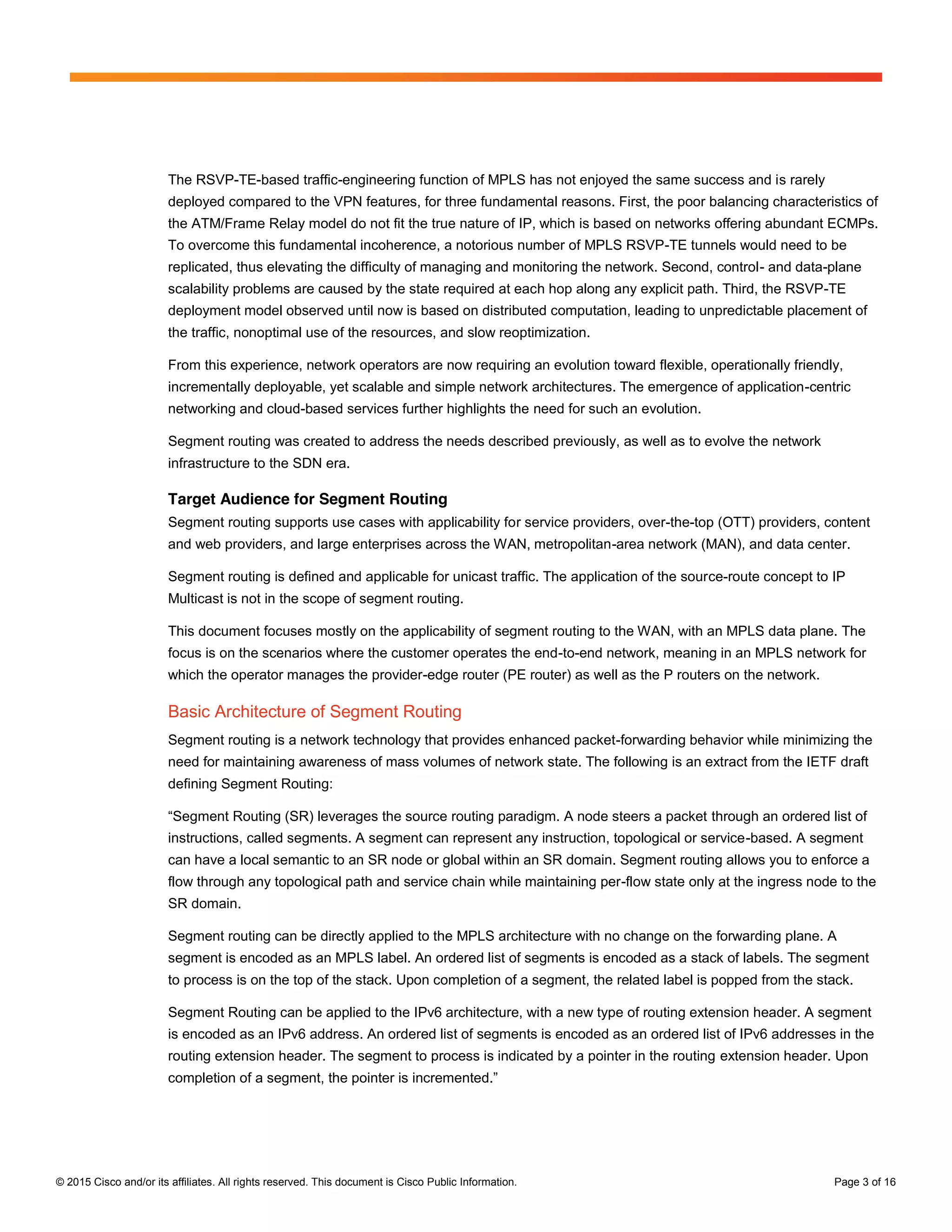 © 2015 Cisco and/or its affiliates. All rights reserved. This document is Cisco Public Information. Page 3 of 16
The RSVP-TE-based traffic-engineering function of MPLS has not enjoyed the same success and is rarely
deployed compared to the VPN features, for three fundamental reasons. First, the poor balancing characteristics of
the ATM/Frame Relay model do not fit the true nature of IP, which is based on networks offering abundant ECMPs.
To overcome this fundamental incoherence, a notorious number of MPLS RSVP-TE tunnels would need to be
replicated, thus elevating the difficulty of managing and monitoring the network. Second, control- and data-plane
scalability problems are caused by the state required at each hop along any explicit path. Third, the RSVP-TE
deployment model observed until now is based on distributed computation, leading to unpredictable placement of
the traffic, nonoptimal use of the resources, and slow reoptimization.
From this experience, network operators are now requiring an evolution toward flexible, operationally friendly,
incrementally deployable, yet scalable and simple network architectures. The emergence of application-centric
networking and cloud-based services further highlights the need for such an evolution.
Segment routing was created to address the needs described previously, as well as to evolve the network
infrastructure to the SDN era.
Target Audience for Segment Routing
Segment routing supports use cases with applicability for service providers, over-the-top (OTT) providers, content
and web providers, and large enterprises across the WAN, metropolitan-area network (MAN), and data center.
Segment routing is defined and applicable for unicast traffic. The application of the source-route concept to IP
Multicast is not in the scope of segment routing.
This document focuses mostly on the applicability of segment routing to the WAN, with an MPLS data plane. The
focus is on the scenarios where the customer operates the end-to-end network, meaning in an MPLS network for
which the operator manages the provider-edge router (PE router) as well as the P routers on the network.
Basic Architecture of Segment Routing
Segment routing is a network technology that provides enhanced packet-forwarding behavior while minimizing the
need for maintaining awareness of mass volumes of network state. The following is an extract from the IETF draft
defining Segment Routing:
“Segment  Routing  (SR)  leverages  the  source  routing  paradigm.  A  node  steers  a  packet through an ordered list of
instructions, called segments. A segment can represent any instruction, topological or service-based. A segment
can have a local semantic to an SR node or global within an SR domain. Segment routing allows you to enforce a
flow through any topological path and service chain while maintaining per-flow state only at the ingress node to the
SR domain.
Segment routing can be directly applied to the MPLS architecture with no change on the forwarding plane. A
segment is encoded as an MPLS label. An ordered list of segments is encoded as a stack of labels. The segment
to process is on the top of the stack. Upon completion of a segment, the related label is popped from the stack.
Segment Routing can be applied to the IPv6 architecture, with a new type of routing extension header. A segment
is encoded as an IPv6 address. An ordered list of segments is encoded as an ordered list of IPv6 addresses in the
routing extension header. The segment to process is indicated by a pointer in the routing extension header. Upon
completion  of  a  segment,  the  pointer  is  incremented.”
 