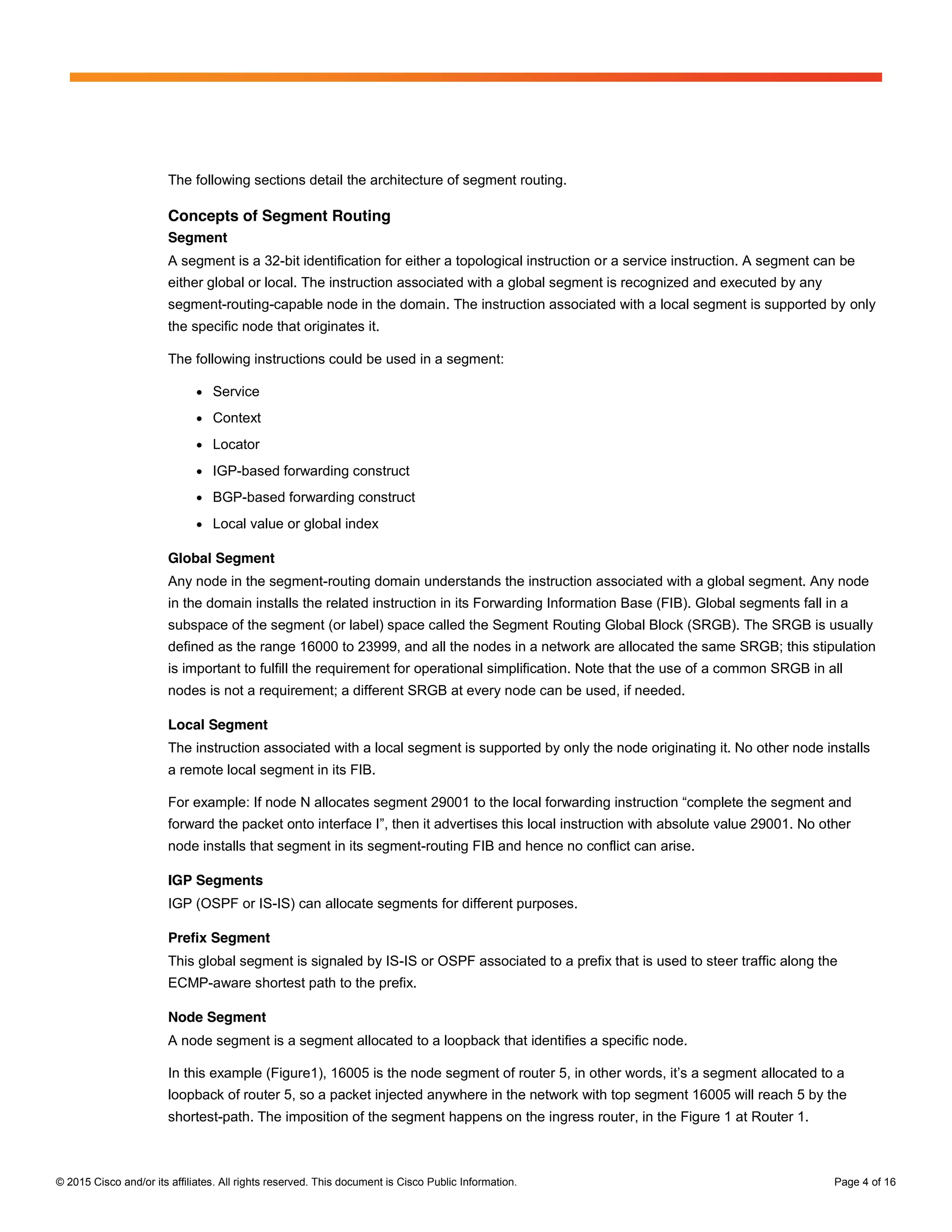 © 2015 Cisco and/or its affiliates. All rights reserved. This document is Cisco Public Information. Page 4 of 16
The following sections detail the architecture of segment routing.
Concepts of Segment Routing
Segment
A segment is a 32-bit identification for either a topological instruction or a service instruction. A segment can be
either global or local. The instruction associated with a global segment is recognized and executed by any
segment-routing-capable node in the domain. The instruction associated with a local segment is supported by only
the specific node that originates it.
The following instructions could be used in a segment:
● Service
● Context
● Locator
● IGP-based forwarding construct
● BGP-based forwarding construct
● Local value or global index
Global Segment
Any node in the segment-routing domain understands the instruction associated with a global segment. Any node
in the domain installs the related instruction in its Forwarding Information Base (FIB). Global segments fall in a
subspace of the segment (or label) space called the Segment Routing Global Block (SRGB). The SRGB is usually
defined as the range 16000 to 23999, and all the nodes in a network are allocated the same SRGB; this stipulation
is important to fulfill the requirement for operational simplification. Note that the use of a common SRGB in all
nodes is not a requirement; a different SRGB at every node can be used, if needed.
Local Segment
The instruction associated with a local segment is supported by only the node originating it. No other node installs
a remote local segment in its FIB.
For  example:  If  node  N  allocates  segment  29001  to  the  local  forwarding  instruction  “complete  the  segment  and  
forward  the  packet  onto  interface  I”,  then  it  advertises  this  local  instruction  with  absolute  value  29001.  No  other  
node installs that segment in its segment-routing FIB and hence no conflict can arise.
IGP Segments
IGP (OSPF or IS-IS) can allocate segments for different purposes.
Prefix Segment
This global segment is signaled by IS-IS or OSPF associated to a prefix that is used to steer traffic along the
ECMP-aware shortest path to the prefix.
Node Segment
A node segment is a segment allocated to a loopback that identifies a specific node.
In  this  example  (Figure1),  16005  is  the  node  segment  of  router  5,  in  other  words,  it’s  a  segment  allocated to a
loopback of router 5, so a packet injected anywhere in the network with top segment 16005 will reach 5 by the
shortest-path. The imposition of the segment happens on the ingress router, in the Figure 1 at Router 1.
 