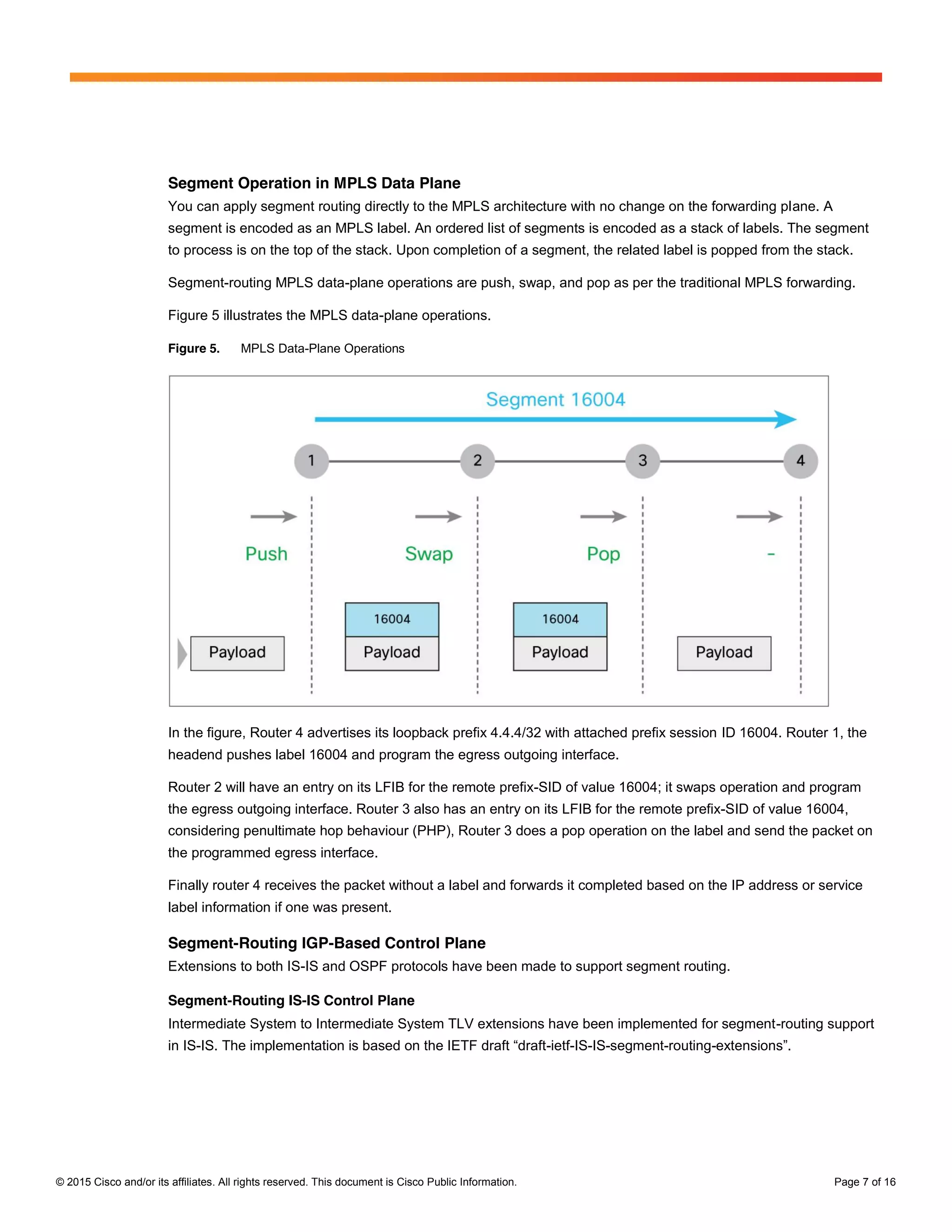© 2015 Cisco and/or its affiliates. All rights reserved. This document is Cisco Public Information. Page 7 of 16
Segment Operation in MPLS Data Plane
You can apply segment routing directly to the MPLS architecture with no change on the forwarding plane. A
segment is encoded as an MPLS label. An ordered list of segments is encoded as a stack of labels. The segment
to process is on the top of the stack. Upon completion of a segment, the related label is popped from the stack.
Segment-routing MPLS data-plane operations are push, swap, and pop as per the traditional MPLS forwarding.
Figure 5 illustrates the MPLS data-plane operations.
Figure 5. MPLS Data-Plane Operations
In the figure, Router 4 advertises its loopback prefix 4.4.4/32 with attached prefix session ID 16004. Router 1, the
headend pushes label 16004 and program the egress outgoing interface.
Router 2 will have an entry on its LFIB for the remote prefix-SID of value 16004; it swaps operation and program
the egress outgoing interface. Router 3 also has an entry on its LFIB for the remote prefix-SID of value 16004,
considering penultimate hop behaviour (PHP), Router 3 does a pop operation on the label and send the packet on
the programmed egress interface.
Finally router 4 receives the packet without a label and forwards it completed based on the IP address or service
label information if one was present.
Segment-Routing IGP-Based Control Plane
Extensions to both IS-IS and OSPF protocols have been made to support segment routing.
Segment-Routing IS-IS Control Plane
Intermediate System to Intermediate System TLV extensions have been implemented for segment-routing support
in IS-IS.  The  implementation  is  based  on  the  IETF  draft  “draft-ietf-IS-IS-segment-routing-extensions”.
 