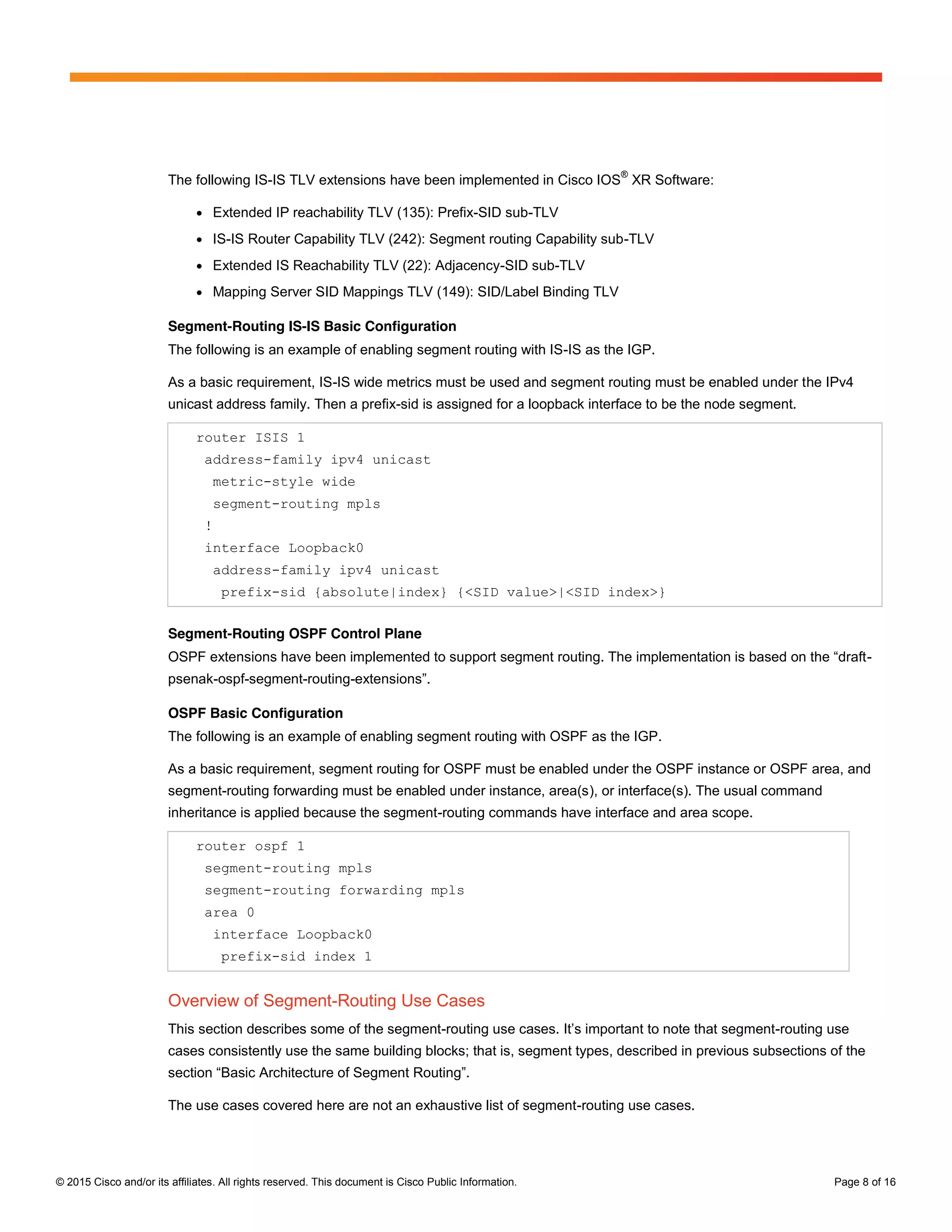 © 2015 Cisco and/or its affiliates. All rights reserved. This document is Cisco Public Information. Page 8 of 16
The following IS-IS TLV extensions have been implemented in Cisco IOS
®
XR Software:
● Extended IP reachability TLV (135): Prefix-SID sub-TLV
● IS-IS Router Capability TLV (242): Segment routing Capability sub-TLV
● Extended IS Reachability TLV (22): Adjacency-SID sub-TLV
● Mapping Server SID Mappings TLV (149): SID/Label Binding TLV
Segment-Routing IS-IS Basic Configuration
The following is an example of enabling segment routing with IS-IS as the IGP.
As a basic requirement, IS-IS wide metrics must be used and segment routing must be enabled under the IPv4
unicast address family. Then a prefix-sid is assigned for a loopback interface to be the node segment.
router ISIS 1
address-family ipv4 unicast
metric-style wide
segment-routing mpls
!
interface Loopback0
address-family ipv4 unicast
prefix-sid {absolute|index} {<SID value>|<SID index>}
Segment-Routing OSPF Control Plane
OSPF  extensions  have  been  implemented  to  support  segment  routing.  The  implementation  is  based  on  the  “draft-
psenak-ospf-segment-routing-extensions”.
OSPF Basic Configuration
The following is an example of enabling segment routing with OSPF as the IGP.
As a basic requirement, segment routing for OSPF must be enabled under the OSPF instance or OSPF area, and
segment-routing forwarding must be enabled under instance, area(s), or interface(s). The usual command
inheritance is applied because the segment-routing commands have interface and area scope.
router ospf 1
segment-routing mpls
segment-routing forwarding mpls
area 0
interface Loopback0
prefix-sid index 1
Overview of Segment-Routing Use Cases
This section describes some of the segment-routing  use  cases.  It’s  important  to  note  that  segment-routing use
cases consistently use the same building blocks; that is, segment types, described in previous subsections of the
section  “Basic  Architecture  of  Segment  Routing”.
The use cases covered here are not an exhaustive list of segment-routing use cases.
 