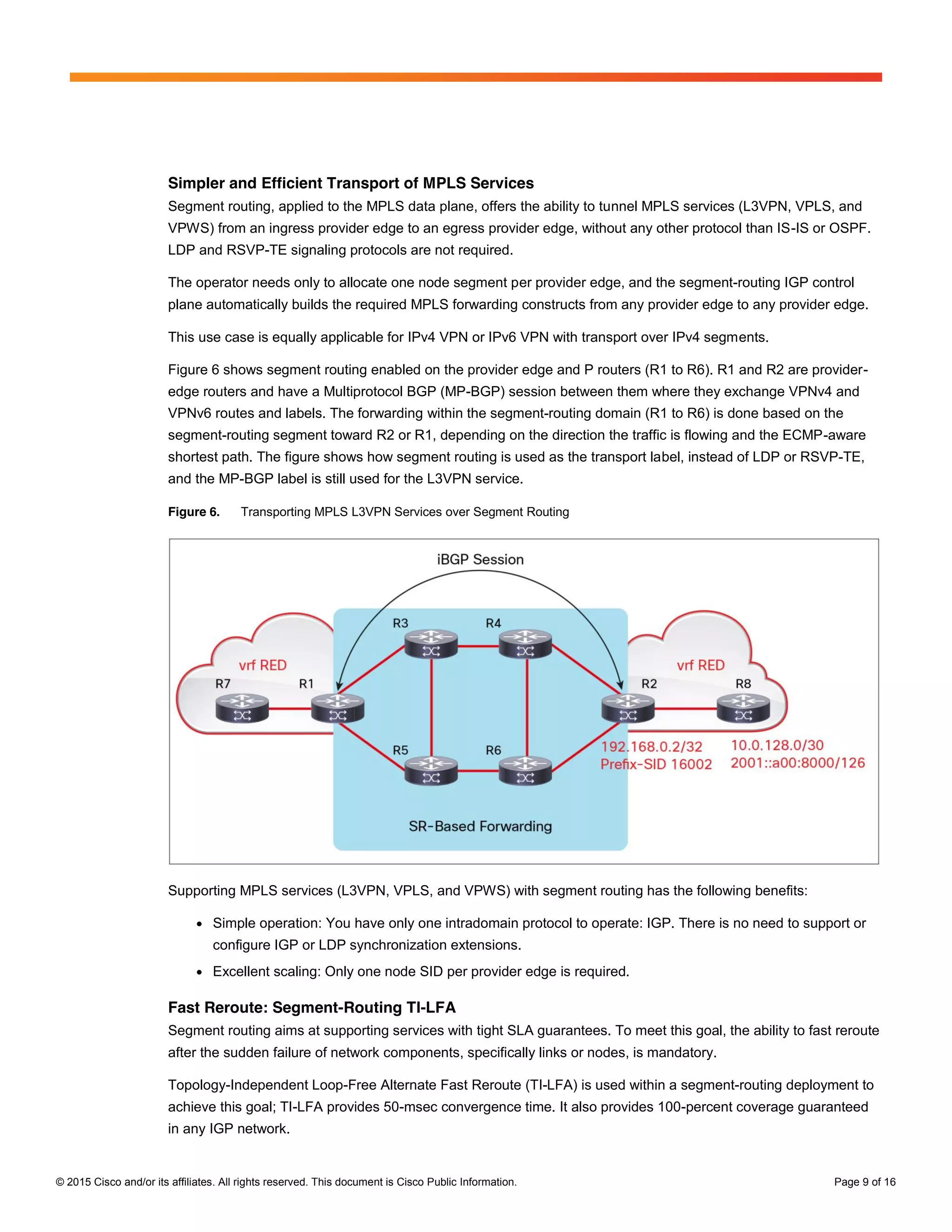 © 2015 Cisco and/or its affiliates. All rights reserved. This document is Cisco Public Information. Page 9 of 16
Simpler and Efficient Transport of MPLS Services
Segment routing, applied to the MPLS data plane, offers the ability to tunnel MPLS services (L3VPN, VPLS, and
VPWS) from an ingress provider edge to an egress provider edge, without any other protocol than IS-IS or OSPF.
LDP and RSVP-TE signaling protocols are not required.
The operator needs only to allocate one node segment per provider edge, and the segment-routing IGP control
plane automatically builds the required MPLS forwarding constructs from any provider edge to any provider edge.
This use case is equally applicable for IPv4 VPN or IPv6 VPN with transport over IPv4 segments.
Figure 6 shows segment routing enabled on the provider edge and P routers (R1 to R6). R1 and R2 are provider-
edge routers and have a Multiprotocol BGP (MP-BGP) session between them where they exchange VPNv4 and
VPNv6 routes and labels. The forwarding within the segment-routing domain (R1 to R6) is done based on the
segment-routing segment toward R2 or R1, depending on the direction the traffic is flowing and the ECMP-aware
shortest path. The figure shows how segment routing is used as the transport label, instead of LDP or RSVP-TE,
and the MP-BGP label is still used for the L3VPN service.
Figure 6. Transporting MPLS L3VPN Services over Segment Routing
Supporting MPLS services (L3VPN, VPLS, and VPWS) with segment routing has the following benefits:
● Simple operation: You have only one intradomain protocol to operate: IGP. There is no need to support or
configure IGP or LDP synchronization extensions.
● Excellent scaling: Only one node SID per provider edge is required.
Fast Reroute: Segment-Routing TI-LFA
Segment routing aims at supporting services with tight SLA guarantees. To meet this goal, the ability to fast reroute
after the sudden failure of network components, specifically links or nodes, is mandatory.
Topology-Independent Loop-Free Alternate Fast Reroute (TI-LFA) is used within a segment-routing deployment to
achieve this goal; TI-LFA provides 50-msec convergence time. It also provides 100-percent coverage guaranteed
in any IGP network.
 