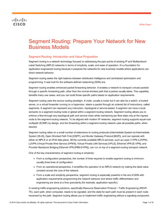 © 2015 Cisco and/or its affiliates. All rights reserved. This document is Cisco Public Information. Page 1 of 16
White Paper
Segment Routing: Prepare Your Network for New
Business Models
Segment Routing: Introduction and Value Proposition
Segment routing is a network technology focused on addressing the pain points of existing IP and Multiprotocol
Label Switching (MPLS) networks in  terms  of  simplicity,  scale,  and  ease  of  operation.  It’s  a  foundation  for  
application engineered routing because it prepares the networks for new business models where applications can
direct network behavior.
Segment routing seeks the right balance between distributed intelligence and centralized optimization and
programming. It was built for the software-defined networking (SDN) era.
Segment routing enables enhanced packet forwarding behavior. It enables a network to transport unicast packets
through a specific forwarding path, other than the normal shortest path that a packet usually takes. This capability
benefits many use cases, and you can build those specific paths based on application requirements.
Segment routing uses the source routing paradigm. A node, usually a router but it can also be a switch, a trusted
server, or a virtual forwarder running on a hypervisor, steers a packet through an ordered list of instructions, called
segments. A segment can represent any instruction, topological or service-based. A segment can have a local
semantic to a segment-routing node or global within a segment-routing network. Segment routing allows you to
enforce a flow through any topological path and service chain while maintaining per-flow state only at the ingress
node to the segment-routing network. To be aligned with modern IP networks, segment routing supports equal-cost
multipath (ECMP) by design, and the forwarding within a segment-routing network uses all possible paths, when
desired.
Segment routing relies on a small number of extensions to routing protocols (Intermediate System-to-Intermediate
System [IS-IS], Open Shortest Path First [OSPF], and Border Gateway Protocol [BGP]), and can operate with
either an MPLS or an IPv6 data plane. All the currently available MPLS services, such as Layer 3 VPN (L3VPN),
L2VPN (Virtual Private Wire Service [VPWS], Virtual Private LAN Services [VPLS], Ethernet VPN [E-VPN], and
Provider Backbone Bridging Ethernet VPN [PBB-EVPN]), can run on top of a segment-routing transport network.
One of the key characteristics of segment routing is simplicity:
● From a configuration perspective, the number of lines required to enable segment routing is minimum,
usually three lines of configuration.
● From an operational perspective, it simplifies the operation of an MPLS network by making the label value
constant across the core of the network.
● From a scale and simplicity perspective, segment routing is especially powerful in the era of SDN with
application requirements programming the network behavior and where traffic differentiation and
engineering are done at a finer granularity (for example, application-specific).
In existing traffic-engineering solutions, specifically Resource Reservation Protocol - Traffic Engineering (RSVP-
TE), each path, when computed, needs to be signaled, and the state for each path must be present in each node
traversed by the path. Segment routing allows you to implement traffic engineering without a signaling component.
 