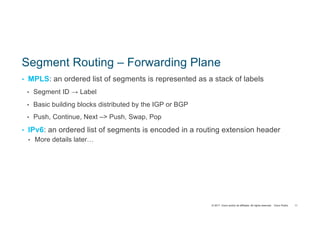 © 2017 Cisco and/or its affiliates. All rights reserved. Cisco Public
Segment Routing – Forwarding Plane
• MPLS: an ordered list of segments is represented as a stack of labels
• Segment ID → Label
• Basic building blocks distributed by the IGP or BGP
• Push, Continue, Next –> Push, Swap, Pop
• IPv6: an ordered list of segments is encoded in a routing extension header
• More details later…
11
 