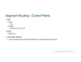 © 2017 Cisco and/or its affiliates. All rights reserved. Cisco Public
Segment Routing - Control Plane
• IGP
• ISIS
• TLV
• OSPF
• Opaque LSA (type 10)
• BGP
• BGP-LU
• Controller Based
• From closed loop automated control to “management-plane-ish”
16
 