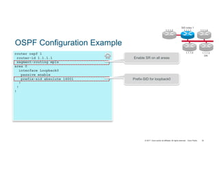 © 2017 Cisco and/or its affiliates. All rights reserved. Cisco Public
router ospf 1
router-id 1.1.1.1
segment-routing mpls
area 0
interface Loopback0
passive enable
prefix-sid absolute 16001
!
!
!
OSPF Configuration Example
Prefix-SID for loopback0
Enable SR on all areas
SID index 1
1.1.1.11.1.1.2
1.1.1.5 1.1.1.3
DR
1.1.1.4
18
 