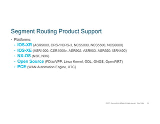 © 2017 Cisco and/or its affiliates. All rights reserved. Cisco Public
Segment Routing Product Support
• Platforms:
• IOS-XR (ASR9000, CRS-1/CRS-3, NCS5000, NCS5500, NCS6000)
• IOS-XE (ASR1000, CSR1000v, ASR902, ASR903, ASR920, ISR4400)
• NX-OS (N3K, N9K)
• Open Source (FD.io/VPP, Linux Kernel, ODL, ONOS, OpenWRT)
• PCE (WAN Automation Engine, XTC)
24
 