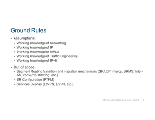 © 2017 Cisco and/or its affiliates. All rights reserved. Cisco Public
Ground Rules
• Assumptions:
• Working knowledge of networking
• Working knowledge of IP
• Working knowledge of MPLS
• Working knowledge of Traffic Engineering
• Working knowledge of IPv6
• Out of scope:
• Segment Routing transition and migration mechanisms (SR/LDP Interop, SRMS, Inter-
AS, vpnv4/rt5 stitching, etc.)
• SR Configuration (RTFM)
• Services Overlay (L3VPN, EVPN, etc.)
4
 