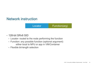 © 2017 Cisco and/or its affiliates. All rights reserved. Cisco Public
Network instruction
• 128-bit SRv6 SID
• Locator: routed to the node performing the function
• Function: any possible function (optional argument)
either local to NPU or app in VM/Container
• Flexible bit-length selection
45
Locator FunctionLocator Function(arg)
 